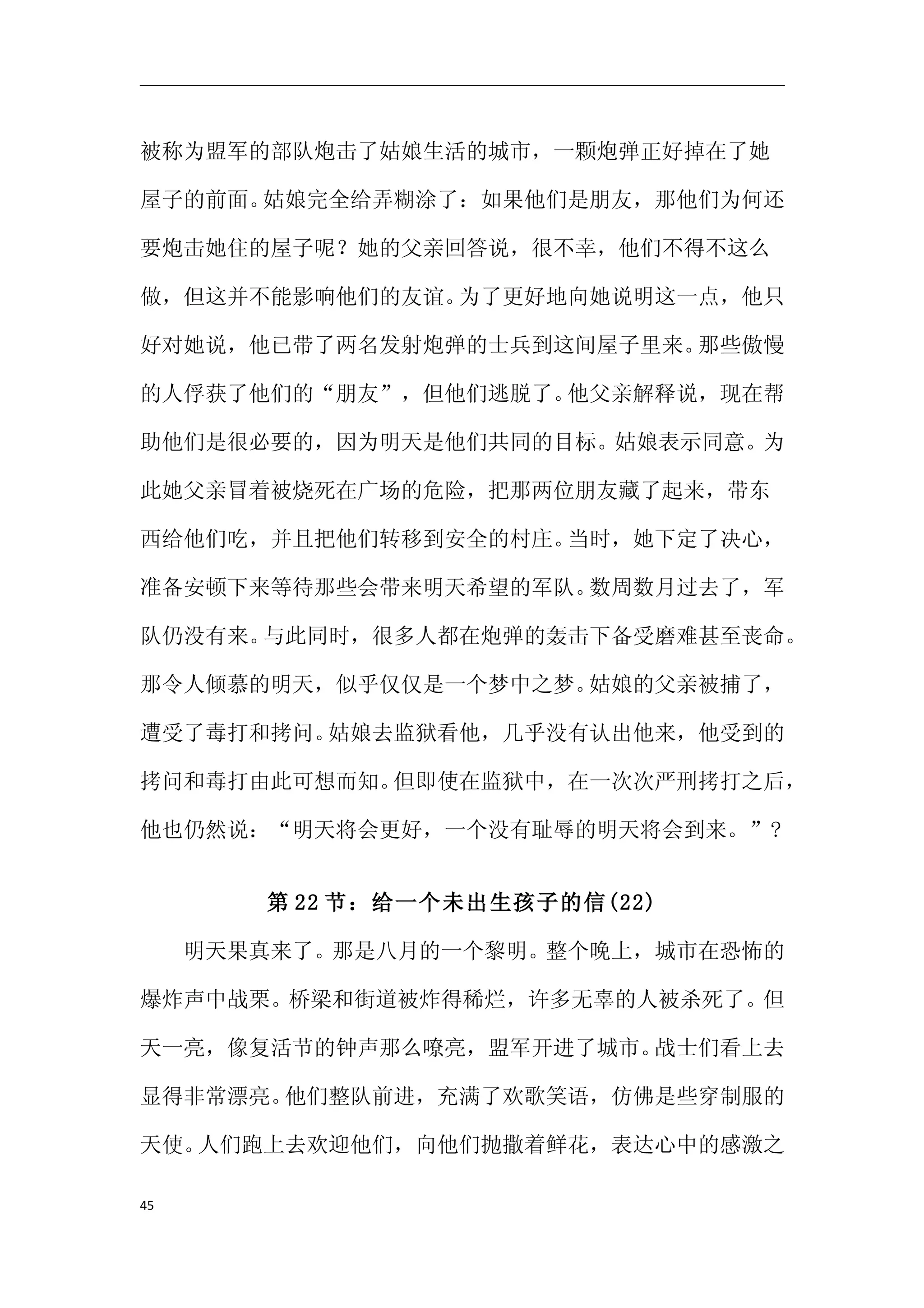 被称为盟军的部队炮击了姑娘生活的城市，一颗炮弹正好掉在了她

屋子的前面。姑娘完全给弄糊涂了：如果他们是朋友，那他们为何还

要炮击她住的屋子呢？她的父亲回答说，很不幸，他们不得不这么

做，但这并不能影响他们的友谊。为了更好地向她说明这一点，他只

好对她说，他已带了两名发射炮弹的士兵到这间屋子里来。那些傲慢

的人俘获了他们的“朋友”，但他们逃脱了。他父亲解释说，现在帮

助他们是很必要的，因为明天是他们共同的目标。姑娘表示同意。为

此她父亲冒着被烧死在广场的危险，把那两位朋友藏了起来，带东

西给他们吃，并且把他们转移到安全的村庄。当时，她下定了决心，

准备安顿下来等待那些会带来明天希望的军队。数周数月过去了，军

队仍没有来。与此同时，很多人都在炮弹的轰击下备受磨难甚至丧命。

那令人倾慕的明天，似乎仅仅是一个梦中之梦。姑娘的父亲被捕了，

遭受了毒打和拷问。姑娘去监狱看他，几乎没有认出他来，他受到的

拷问和毒打由此可想而知。但即使在监狱中，在一次次严刑拷打之后，

他也仍然说：“明天将会更好，一个没有耻辱的明天将会到来。”?


     第 22 节：给一个未出生孩子的信(22)

　　明天果真来了。那是八月的一个黎明。整个晚上，城市在恐怖的

爆炸声中战栗。桥梁和街道被炸得稀烂，许多无辜的人被杀死了。但

天一亮，像复活节的钟声那么嘹亮，盟军开进了城市。战士们看上去

显得非常漂亮。他们整队前进，充满了欢歌笑语，仿佛是些穿制服的

天使。人们跑上去欢迎他们，向他们抛撒着鲜花，表达心中的感激之

45
 
