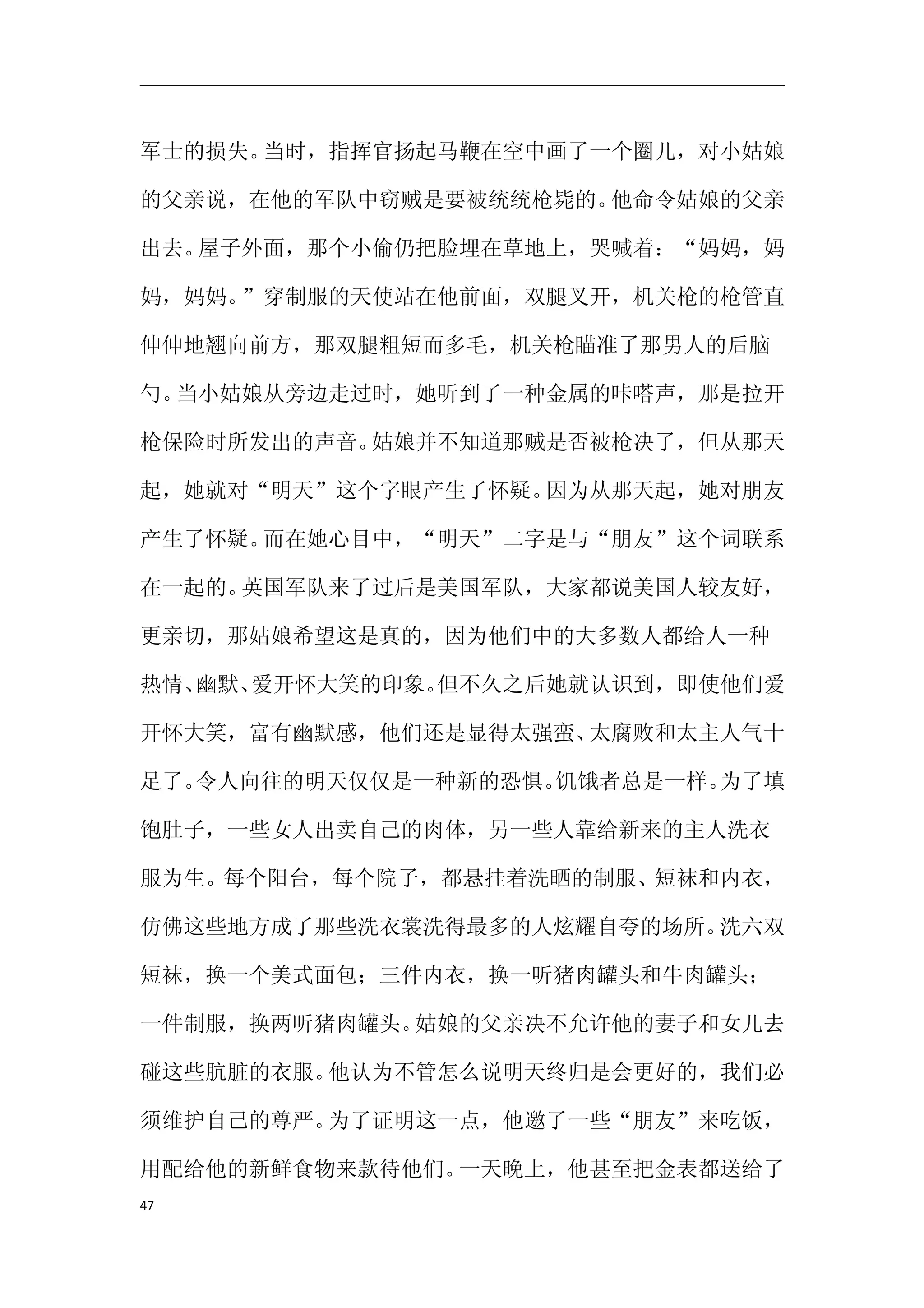 军士的损失。当时，指挥官扬起马鞭在空中画了一个圈儿，对小姑娘

的父亲说，在他的军队中窃贼是要被统统枪毙的。他命令姑娘的父亲

出去。屋子外面，那个小偷仍把脸埋在草地上，哭喊着：“妈妈，妈

妈，妈妈。”穿制服的天使站在他前面，双腿叉开，机关枪的枪管直

伸伸地翘向前方，那双腿粗短而多毛，机关枪瞄准了那男人的后脑

勺。当小姑娘从旁边走过时，她听到了一种金属的咔嗒声，那是拉开

枪保险时所发出的声音。姑娘并不知道那贼是否被枪决了，但从那天

起，她就对“明天”这个字眼产生了怀疑。因为从那天起，她对朋友

产生了怀疑。而在她心目中，“明天”二字是与“朋友”这个词联系

在一起的。英国军队来了过后是美国军队，大家都说美国人较友好，

更亲切，那姑娘希望这是真的，因为他们中的大多数人都给人一种

热情、幽默、爱开怀大笑的印象。但不久之后她就认识到，即使他们爱

开怀大笑，富有幽默感，他们还是显得太强蛮、太腐败和太主人气十

足了。令人向往的明天仅仅是一种新的恐惧。饥饿者总是一样。为了填

饱肚子，一些女人出卖自己的肉体，另一些人靠给新来的主人洗衣

服为生。每个阳台，每个院子，都悬挂着洗晒的制服、短袜和内衣，

仿佛这些地方成了那些洗衣裳洗得最多的人炫耀自夸的场所。洗六双

短袜，换一个美式面包；三件内衣，换一听猪肉罐头和牛肉罐头；

一件制服，换两听猪肉罐头。姑娘的父亲决不允许他的妻子和女儿去

碰这些肮脏的衣服。他认为不管怎么说明天终归是会更好的，我们必

须维护自己的尊严。为了证明这一点，他邀了一些“朋友”来吃饭，

用配给他的新鲜食物来款待他们。一天晚上，他甚至把金表都送给了
47
 