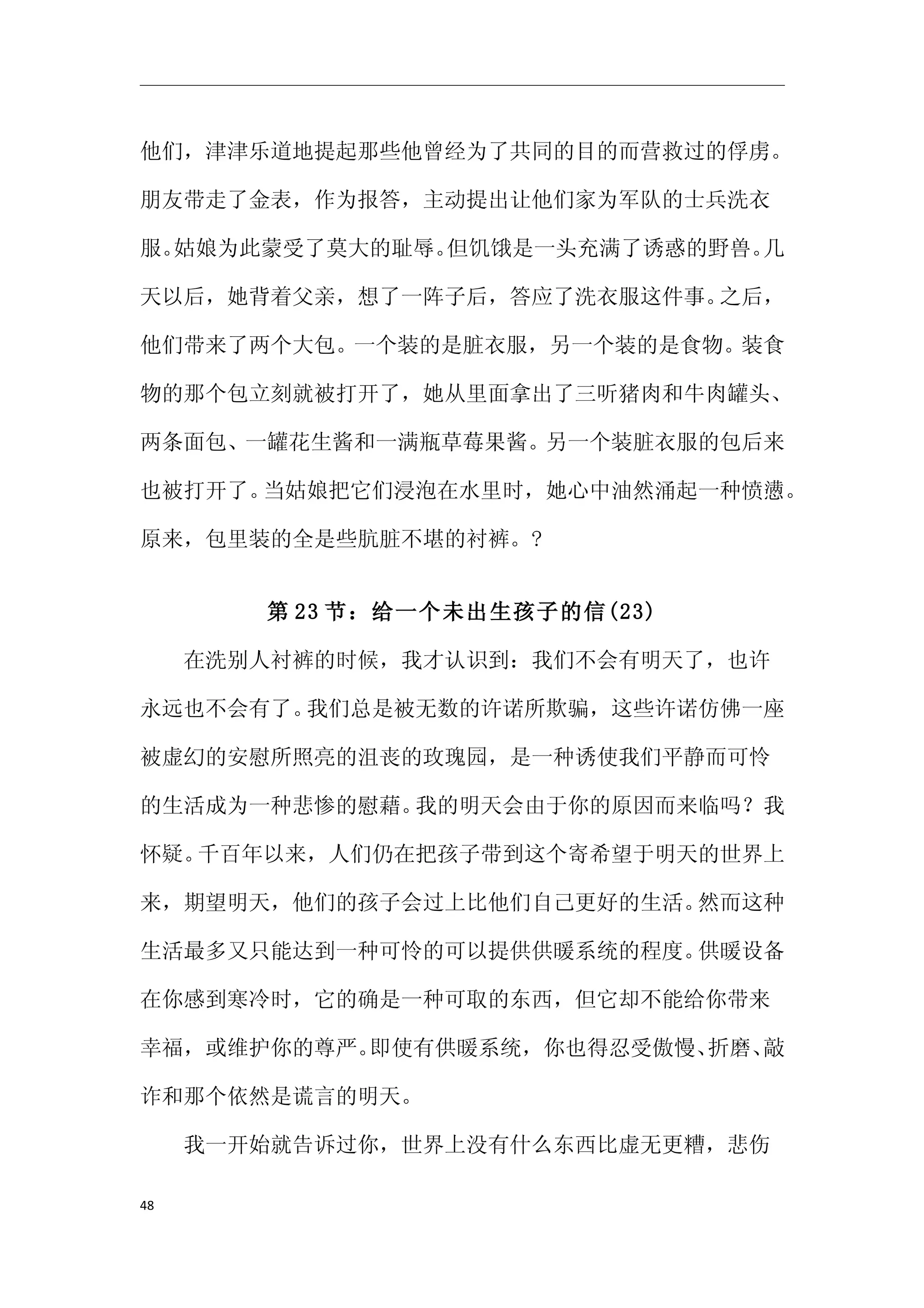 他们，津津乐道地提起那些他曾经为了共同的目的而营救过的俘虏。

朋友带走了金表，作为报答，主动提出让他们家为军队的士兵洗衣

服。姑娘为此蒙受了莫大的耻辱。但饥饿是一头充满了诱惑的野兽。几

天以后，她背着父亲，想了一阵子后，答应了洗衣服这件事。之后，

他们带来了两个大包。一个装的是脏衣服，另一个装的是食物。装食

物的那个包立刻就被打开了，她从里面拿出了三听猪肉和牛肉罐头、

两条面包、一罐花生酱和一满瓶草莓果酱。另一个装脏衣服的包后来

也被打开了。当姑娘把它们浸泡在水里时，她心中油然涌起一种愤懑。

原来，包里装的全是些肮脏不堪的衬裤。?


      第 23 节：给一个未出生孩子的信(23)

　　在洗别人衬裤的时候，我才认识到：我们不会有明天了，也许

永远也不会有了。我们总是被无数的许诺所欺骗，这些许诺仿佛一座

被虚幻的安慰所照亮的沮丧的玫瑰园，是一种诱使我们平静而可怜

的生活成为一种悲惨的慰藉。我的明天会由于你的原因而来临吗？我

怀疑。千百年以来，人们仍在把孩子带到这个寄希望于明天的世界上

来，期望明天，他们的孩子会过上比他们自己更好的生活。然而这种

生活最多又只能达到一种可怜的可以提供供暖系统的程度。供暖设备

在你感到寒冷时，它的确是一种可取的东西，但它却不能给你带来

幸福，或维护你的尊严。即使有供暖系统，你也得忍受傲慢、折磨、敲

诈和那个依然是谎言的明天。

　　我一开始就告诉过你，世界上没有什么东西比虚无更糟，悲伤

48
 