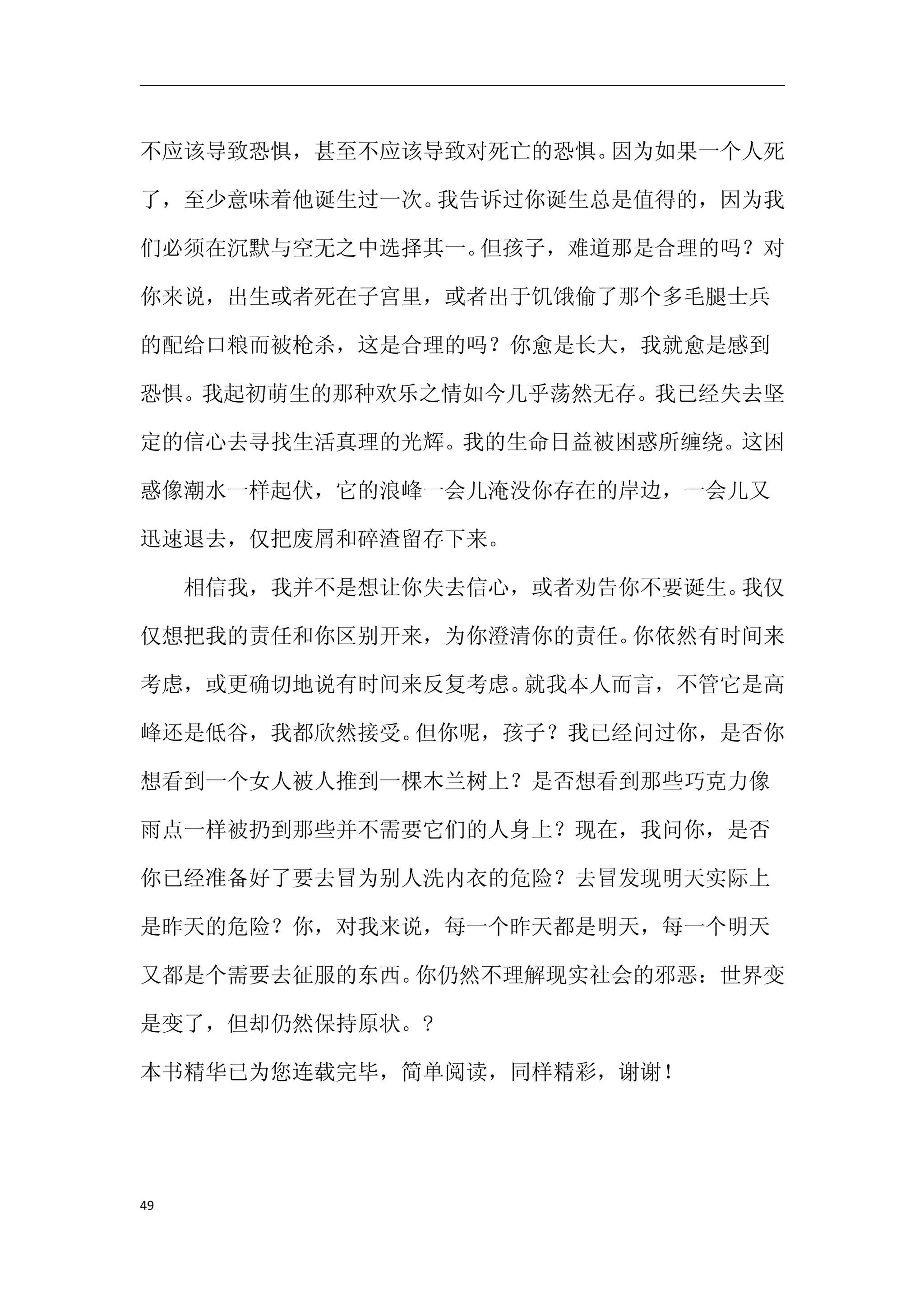 不应该导致恐惧，甚至不应该导致对死亡的恐惧。因为如果一个人死

了，至少意味着他诞生过一次。我告诉过你诞生总是值得的，因为我

们必须在沉默与空无之中选择其一。但孩子，难道那是合理的吗？对

你来说，出生或者死在子宫里，或者出于饥饿偷了那个多毛腿士兵

的配给口粮而被枪杀，这是合理的吗？你愈是长大，我就愈是感到

恐惧。我起初萌生的那种欢乐之情如今几乎荡然无存。我已经失去坚

定的信心去寻找生活真理的光辉。我的生命日益被困惑所缠绕。这困

惑像潮水一样起伏，它的浪峰一会儿淹没你存在的岸边，一会儿又

迅速退去，仅把废屑和碎渣留存下来。

　　相信我，我并不是想让你失去信心，或者劝告你不要诞生。我仅

仅想把我的责任和你区别开来，为你澄清你的责任。你依然有时间来

考虑，或更确切地说有时间来反复考虑。就我本人而言，不管它是高

峰还是低谷，我都欣然接受。但你呢，孩子？我已经问过你，是否你

想看到一个女人被人推到一棵木兰树上？是否想看到那些巧克力像

雨点一样被扔到那些并不需要它们的人身上？现在，我问你，是否

你已经准备好了要去冒为别人洗内衣的危险？去冒发现明天实际上

是昨天的危险？你，对我来说，每一个昨天都是明天，每一个明天

又都是个需要去征服的东西。你仍然不理解现实社会的邪恶：世界变

是变了，但却仍然保持原状。?

本书精华已为您连载完毕，简单阅读，同样精彩，谢谢！




49
 