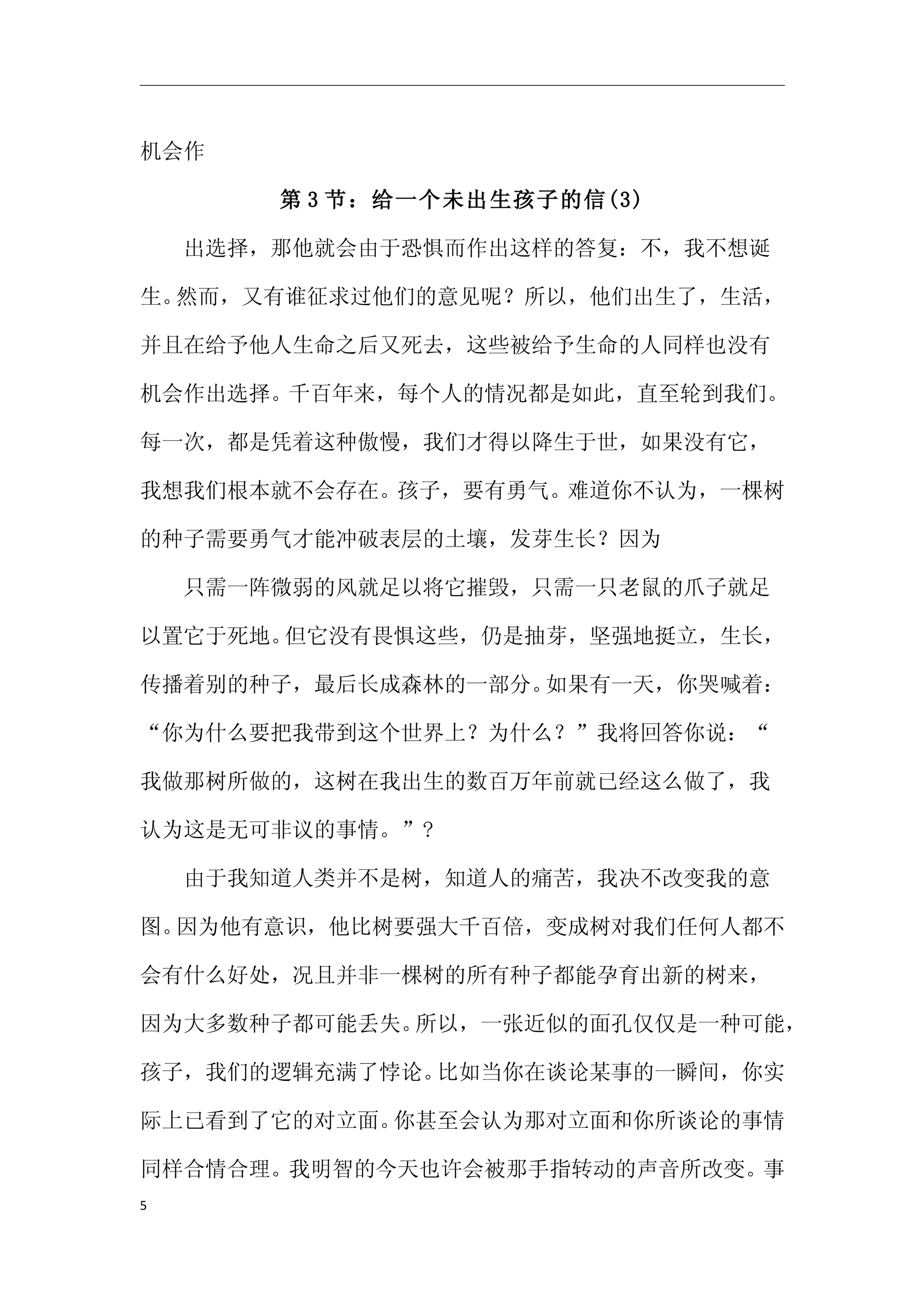 机会作

      第 3 节：给一个未出生孩子的信(3)

　　出选择，那他就会由于恐惧而作出这样的答复：不，我不想诞

生。然而，又有谁征求过他们的意见呢？所以，他们出生了，生活，

并且在给予他人生命之后又死去，这些被给予生命的人同样也没有

机会作出选择。千百年来，每个人的情况都是如此，直至轮到我们。

每一次，都是凭着这种傲慢，我们才得以降生于世，如果没有它，

我想我们根本就不会存在。孩子，要有勇气。难道你不认为，一棵树

的种子需要勇气才能冲破表层的土壤，发芽生长？因为

　　只需一阵微弱的风就足以将它摧毁，只需一只老鼠的爪子就足

以置它于死地。但它没有畏惧这些，仍是抽芽，坚强地挺立，生长，

传播着别的种子，最后长成森林的一部分。如果有一天，你哭喊着：

“你为什么要把我带到这个世界上？为什么？”我将回答你说：“

我做那树所做的，这树在我出生的数百万年前就已经这么做了，我

认为这是无可非议的事情。”?

　　由于我知道人类并不是树，知道人的痛苦，我决不改变我的意

图。因为他有意识，他比树要强大千百倍，变成树对我们任何人都不

会有什么好处，况且并非一棵树的所有种子都能孕育出新的树来，

因为大多数种子都可能丢失。所以，一张近似的面孔仅仅是一种可能，

孩子，我们的逻辑充满了悖论。比如当你在谈论某事的一瞬间，你实

际上已看到了它的对立面。你甚至会认为那对立面和你所谈论的事情

同样合情合理。我明智的今天也许会被那手指转动的声音所改变。事
5
 