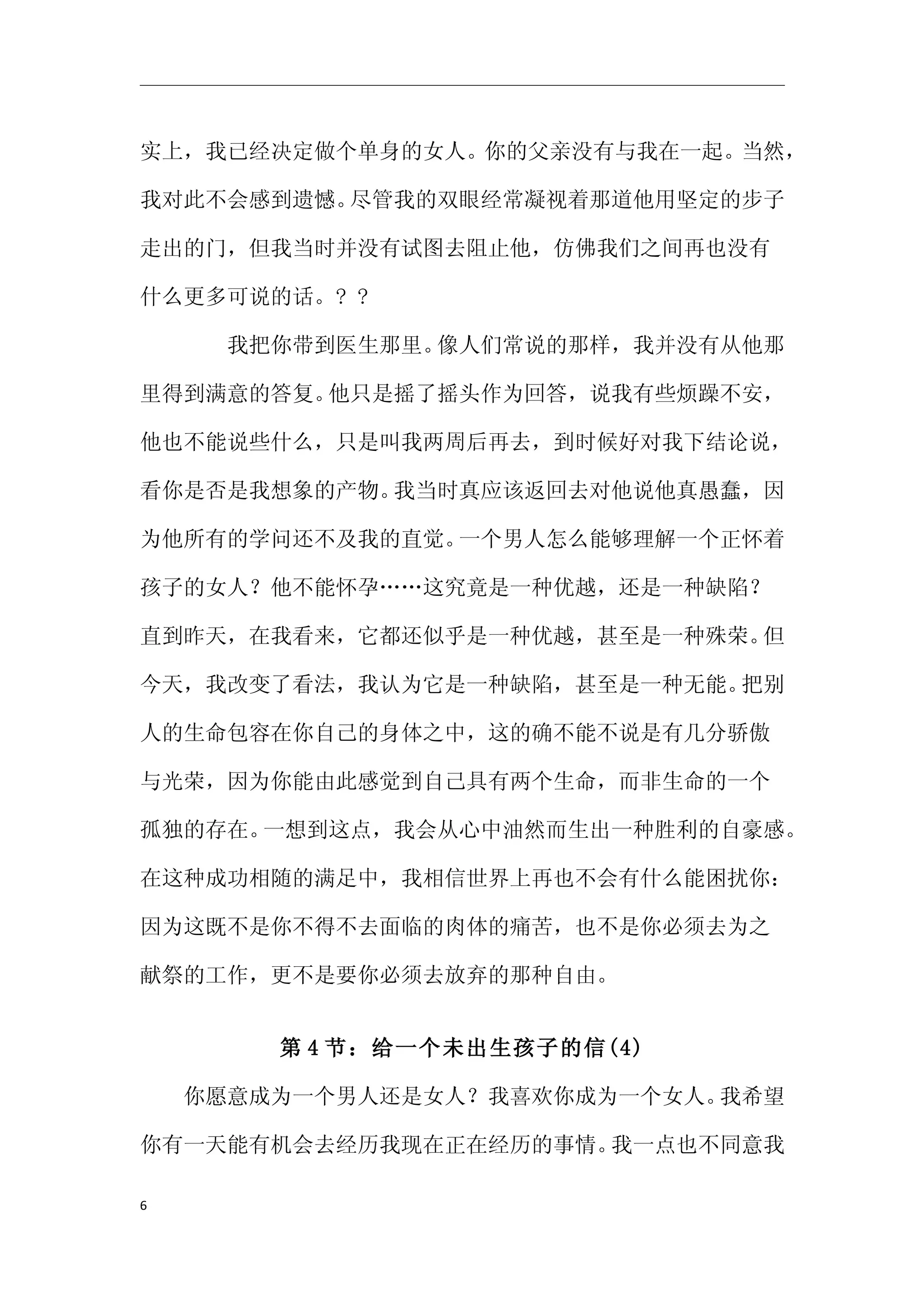 实上，我已经决定做个单身的女人。你的父亲没有与我在一起。当然，

我对此不会感到遗憾。尽管我的双眼经常凝视着那道他用坚定的步子

走出的门，但我当时并没有试图去阻止他，仿佛我们之间再也没有

什么更多可说的话。? ?

　　　　我把你带到医生那里。像人们常说的那样，我并没有从他那

里得到满意的答复。他只是摇了摇头作为回答，说我有些烦躁不安，

他也不能说些什么，只是叫我两周后再去，到时候好对我下结论说，

看你是否是我想象的产物。我当时真应该返回去对他说他真愚蠢，因

为他所有的学问还不及我的直觉。一个男人怎么能够理解一个正怀着

孩子的女人？他不能怀孕……这究竟是一种优越，还是一种缺陷？

直到昨天，在我看来，它都还似乎是一种优越，甚至是一种殊荣。但

今天，我改变了看法，我认为它是一种缺陷，甚至是一种无能。把别

人的生命包容在你自己的身体之中，这的确不能不说是有几分骄傲

与光荣，因为你能由此感觉到自己具有两个生命，而非生命的一个

孤独的存在。一想到这点，我会从心中油然而生出一种胜利的自豪感。

在这种成功相随的满足中，我相信世界上再也不会有什么能困扰你：

因为这既不是你不得不去面临的肉体的痛苦，也不是你必须去为之

献祭的工作，更不是要你必须去放弃的那种自由。


       第 4 节：给一个未出生孩子的信(4)

　　你愿意成为一个男人还是女人？我喜欢你成为一个女人。我希望

你有一天能有机会去经历我现在正在经历的事情。我一点也不同意我

6
 