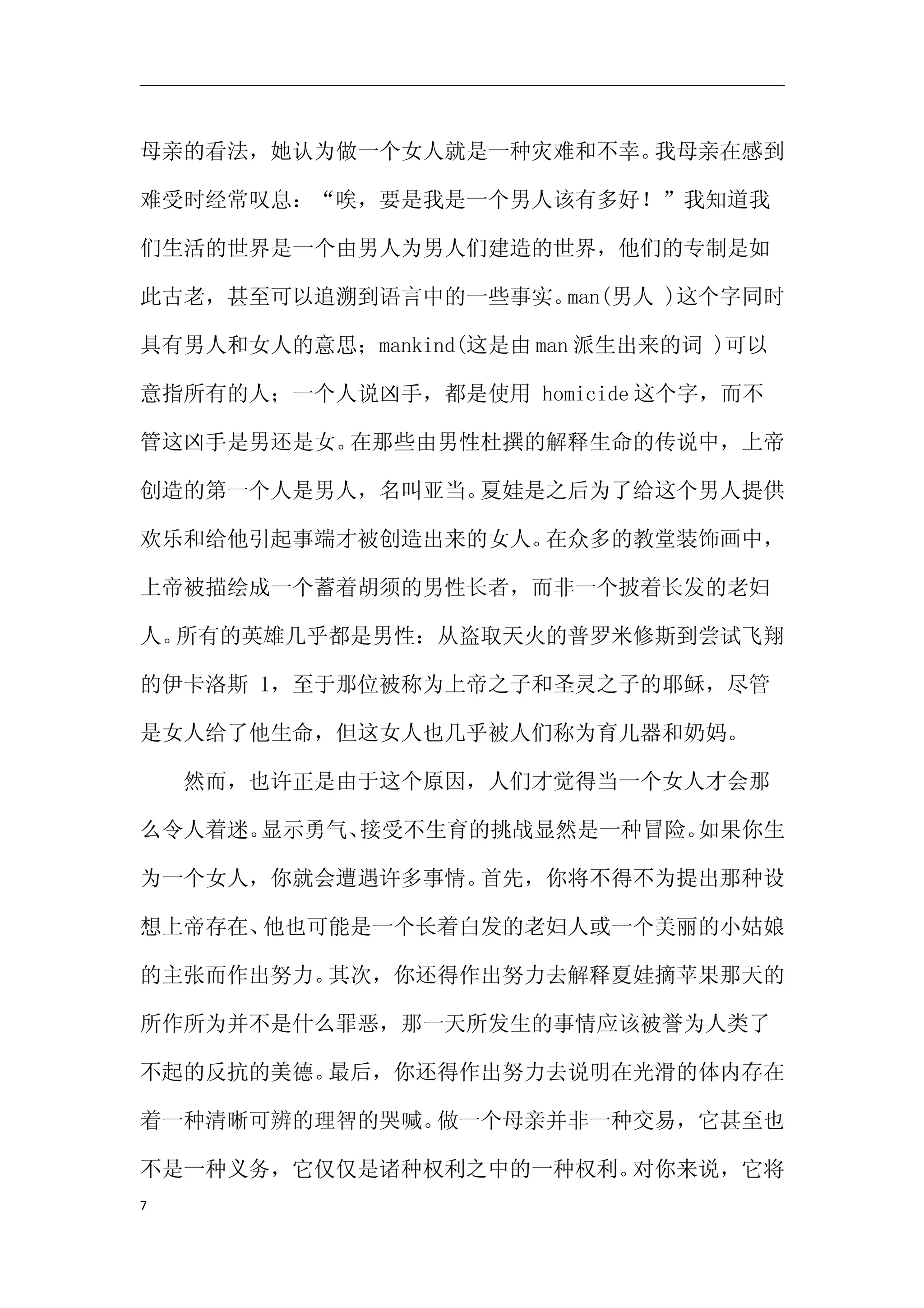 母亲的看法，她认为做一个女人就是一种灾难和不幸。我母亲在感到

难受时经常叹息：“唉，要是我是一个男人该有多好！”我知道我

们生活的世界是一个由男人为男人们建造的世界，他们的专制是如

此古老，甚至可以追溯到语言中的一些事实。man(男人 )这个字同时

具有男人和女人的意思；mankind(这是由 man 派生出来的词 )可以

意指所有的人；一个人说凶手，都是使用 homicide 这个字，而不

管这凶手是男还是女。在那些由男性杜撰的解释生命的传说中，上帝

创造的第一个人是男人，名叫亚当。夏娃是之后为了给这个男人提供

欢乐和给他引起事端才被创造出来的女人。在众多的教堂装饰画中，

上帝被描绘成一个蓄着胡须的男性长者，而非一个披着长发的老妇

人。所有的英雄几乎都是男性：从盗取天火的普罗米修斯到尝试飞翔

的伊卡洛斯 1，至于那位被称为上帝之子和圣灵之子的耶稣，尽管

是女人给了他生命，但这女人也几乎被人们称为育儿器和奶妈。

　　然而，也许正是由于这个原因，人们才觉得当一个女人才会那

么令人着迷。显示勇气、接受不生育的挑战显然是一种冒险。如果你生

为一个女人，你就会遭遇许多事情。首先，你将不得不为提出那种设

想上帝存在、他也可能是一个长着白发的老妇人或一个美丽的小姑娘

的主张而作出努力。其次，你还得作出努力去解释夏娃摘苹果那天的

所作所为并不是什么罪恶，那一天所发生的事情应该被誉为人类了

不起的反抗的美德。最后，你还得作出努力去说明在光滑的体内存在

着一种清晰可辨的理智的哭喊。做一个母亲并非一种交易，它甚至也

不是一种义务，它仅仅是诸种权利之中的一种权利。对你来说，它将
7
 
