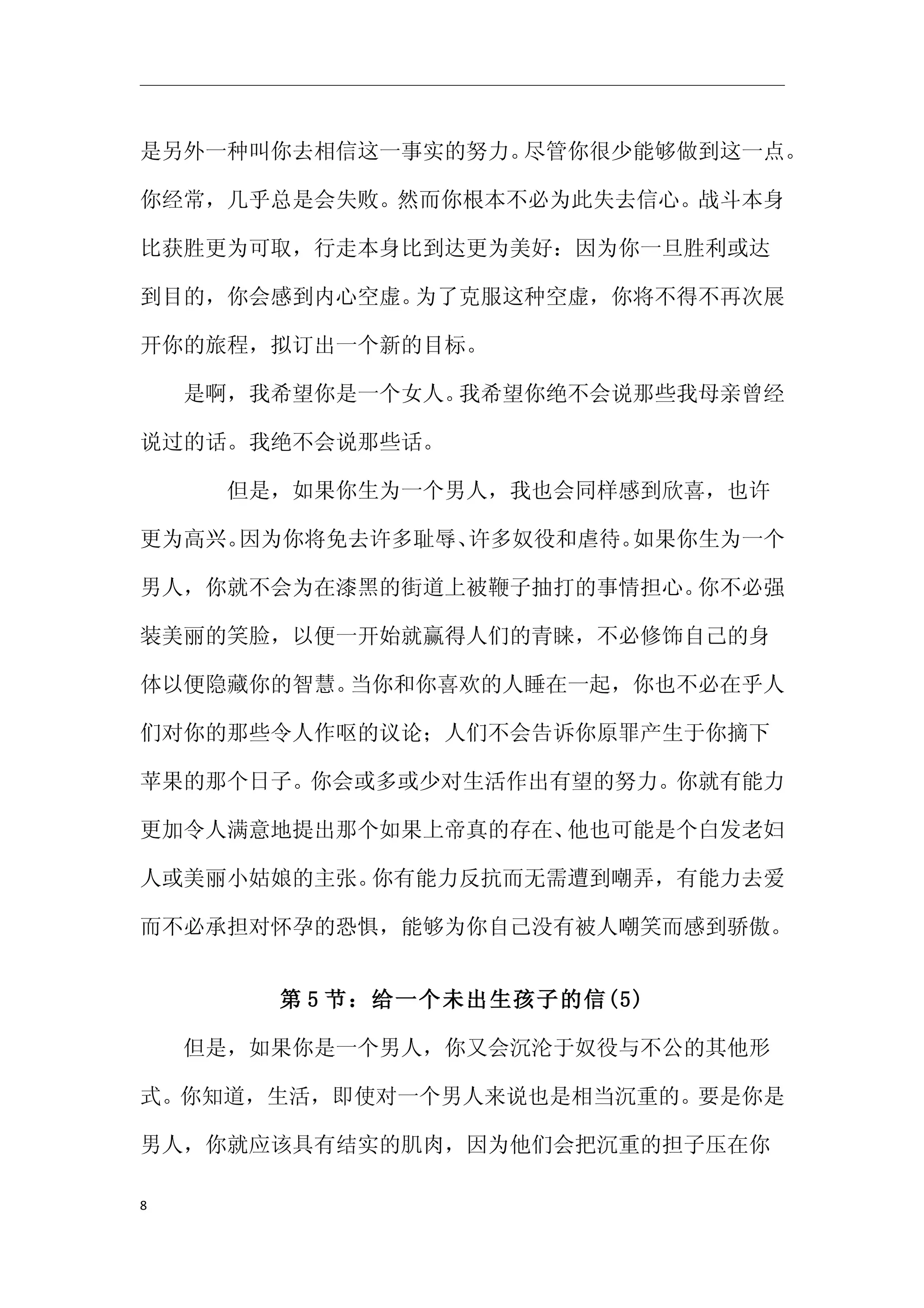 是另外一种叫你去相信这一事实的努力。尽管你很少能够做到这一点。

你经常，几乎总是会失败。然而你根本不必为此失去信心。战斗本身

比获胜更为可取，行走本身比到达更为美好：因为你一旦胜利或达

到目的，你会感到内心空虚。为了克服这种空虚，你将不得不再次展

开你的旅程，拟订出一个新的目标。

　　是啊，我希望你是一个女人。我希望你绝不会说那些我母亲曾经

说过的话。我绝不会说那些话。

　　　　但是，如果你生为一个男人，我也会同样感到欣喜，也许

更为高兴。因为你将免去许多耻辱、许多奴役和虐待。如果你生为一个

男人，你就不会为在漆黑的街道上被鞭子抽打的事情担心。你不必强

装美丽的笑脸，以便一开始就赢得人们的青睐，不必修饰自己的身

体以便隐藏你的智慧。当你和你喜欢的人睡在一起，你也不必在乎人

们对你的那些令人作呕的议论；人们不会告诉你原罪产生于你摘下

苹果的那个日子。你会或多或少对生活作出有望的努力。你就有能力

更加令人满意地提出那个如果上帝真的存在、他也可能是个白发老妇

人或美丽小姑娘的主张。你有能力反抗而无需遭到嘲弄，有能力去爱

而不必承担对怀孕的恐惧，能够为你自己没有被人嘲笑而感到骄傲。


      第 5 节：给一个未出生孩子的信(5)

　　但是，如果你是一个男人，你又会沉沦于奴役与不公的其他形

式。你知道，生活，即使对一个男人来说也是相当沉重的。要是你是

男人，你就应该具有结实的肌肉，因为他们会把沉重的担子压在你

8
 