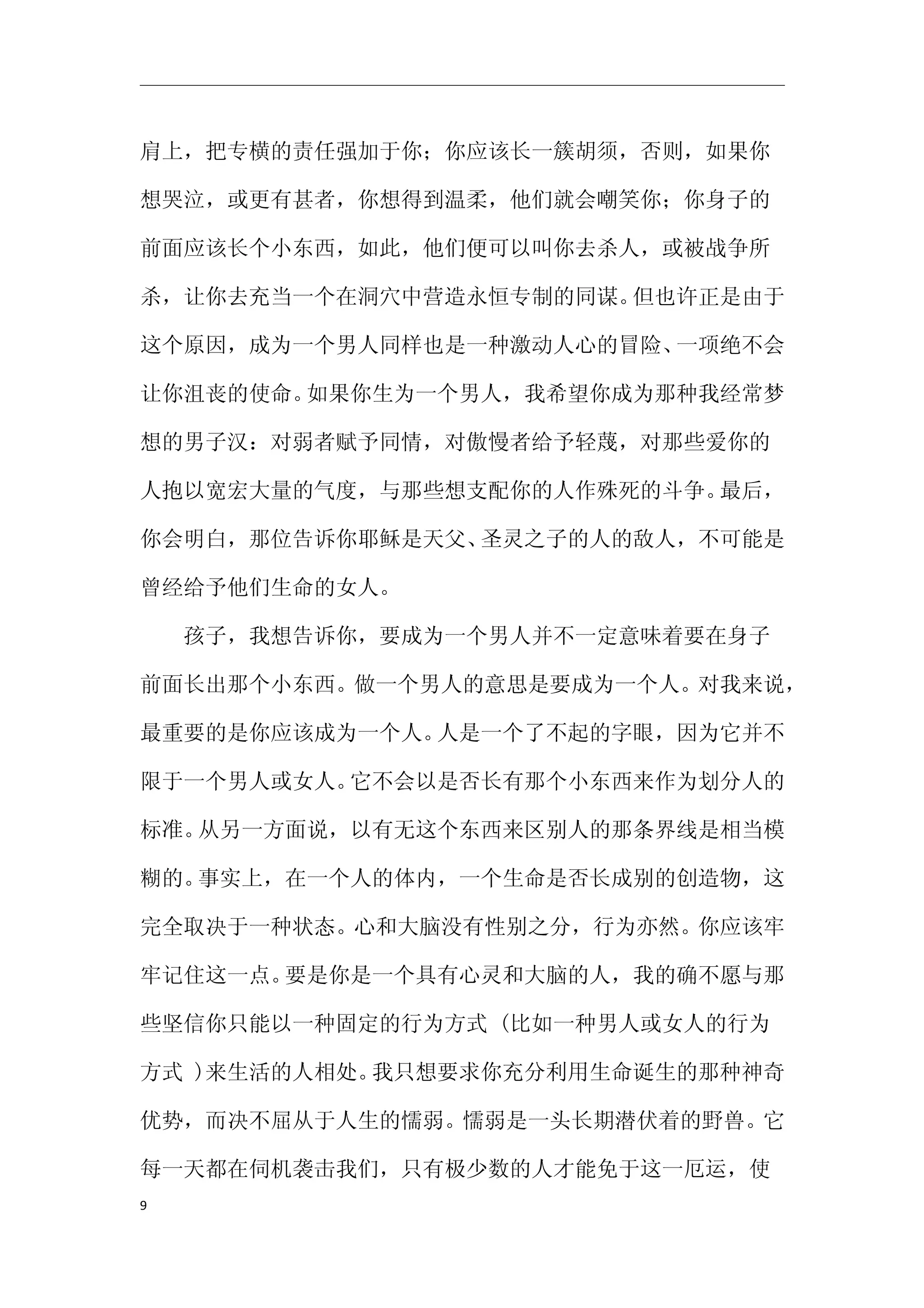 肩上，把专横的责任强加于你；你应该长一簇胡须，否则，如果你

想哭泣，或更有甚者，你想得到温柔，他们就会嘲笑你；你身子的

前面应该长个小东西，如此，他们便可以叫你去杀人，或被战争所

杀，让你去充当一个在洞穴中营造永恒专制的同谋。但也许正是由于

这个原因，成为一个男人同样也是一种激动人心的冒险、一项绝不会

让你沮丧的使命。如果你生为一个男人，我希望你成为那种我经常梦

想的男子汉：对弱者赋予同情，对傲慢者给予轻蔑，对那些爱你的

人抱以宽宏大量的气度，与那些想支配你的人作殊死的斗争。最后，

你会明白，那位告诉你耶稣是天父、圣灵之子的人的敌人，不可能是

曾经给予他们生命的女人。

　　孩子，我想告诉你，要成为一个男人并不一定意味着要在身子

前面长出那个小东西。做一个男人的意思是要成为一个人。对我来说，

最重要的是你应该成为一个人。人是一个了不起的字眼，因为它并不

限于一个男人或女人。它不会以是否长有那个小东西来作为划分人的

标准。从另一方面说，以有无这个东西来区别人的那条界线是相当模

糊的。事实上，在一个人的体内，一个生命是否长成别的创造物，这

完全取决于一种状态。心和大脑没有性别之分，行为亦然。你应该牢

牢记住这一点。要是你是一个具有心灵和大脑的人，我的确不愿与那

些坚信你只能以一种固定的行为方式 (比如一种男人或女人的行为

方式 )来生活的人相处。我只想要求你充分利用生命诞生的那种神奇

优势，而决不屈从于人生的懦弱。懦弱是一头长期潜伏着的野兽。它

每一天都在伺机袭击我们，只有极少数的人才能免于这一厄运，使
9
 