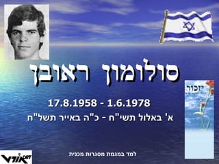 סולומון ראובן 17.8.1958  -  1.6.1978 א '  באלול תשי " ח  -  כ " ה באייר תשל " ח  למד במגמת מסגרות מכנית 