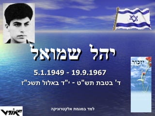 יהל שמואל 5.1.1949  -  19.9.1967 ד '  בטבת תש " ט  -  י " ד באלול תשכ " ז  למד במגמת אלקטרוניקה 