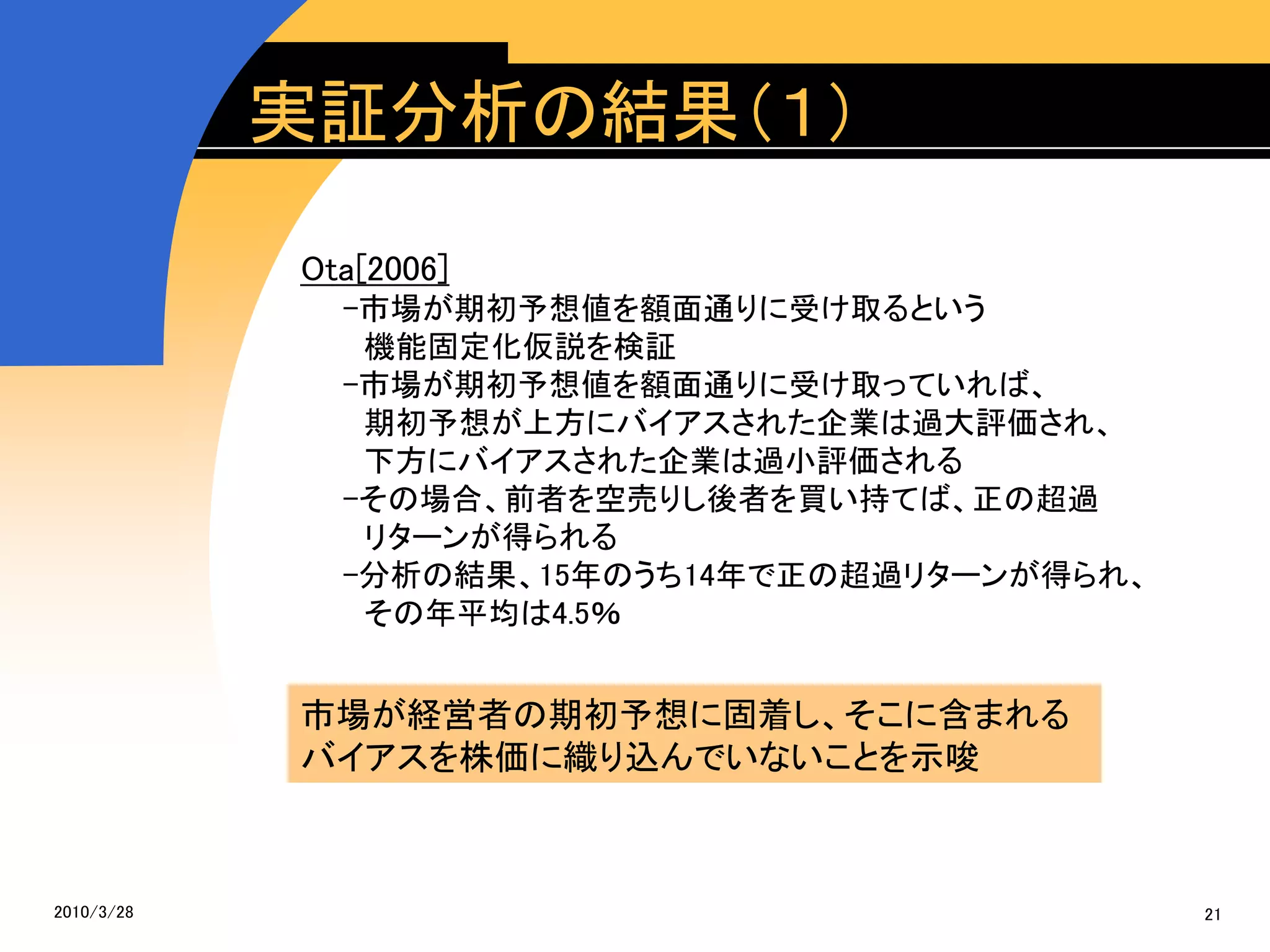 実証分析の結果（１）

            Ota[2006]
              -市場が期初予想値を額面通りに受け取るという
               機能固定化仮説を検証
              -市場が期初予想値を額面通りに受け取っていれば、
               期初予想が上方にバイアスされた企業は過大評価され、
               下方にバイアスされた企業は過小評価される
              -その場合、前者を空売りし後者を買い持てば、正の超過
               リターンが得られる
              -分析の結果、15年のうち14年で正の超過リターンが得られ、
               その年平均は4.5％


            市場が経営者の期初予想に固着し、そこに含まれる
            バイアスを株価に織り込んでいないことを示唆



2010/3/28                                      21
 