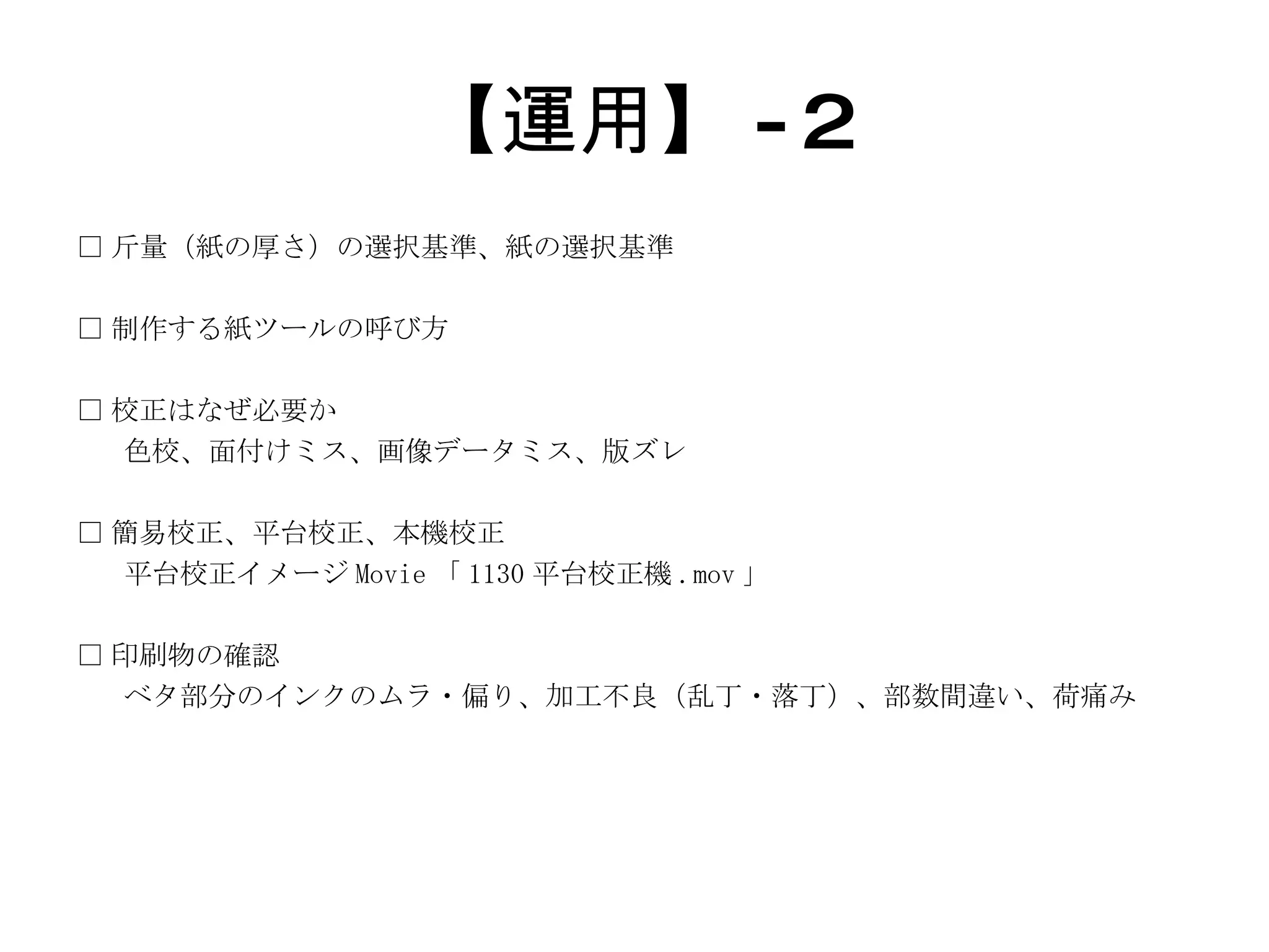 【運用】 -2 □ 斤量（紙の厚さ）の選択基準、紙の選択基準 □ 制作する紙ツールの呼び方 □ 校正はなぜ必要か 色校、面付けミス、画像データミス、版ズレ □ 簡易校正、平台校正、本機校正 平台校正イメージ Movie 「 1130 平台校正機 .mov 」 □ 印刷物の確認 ベタ部分のインクのムラ・偏り、加工不良（乱丁・落丁）、部数間違い、荷痛み 