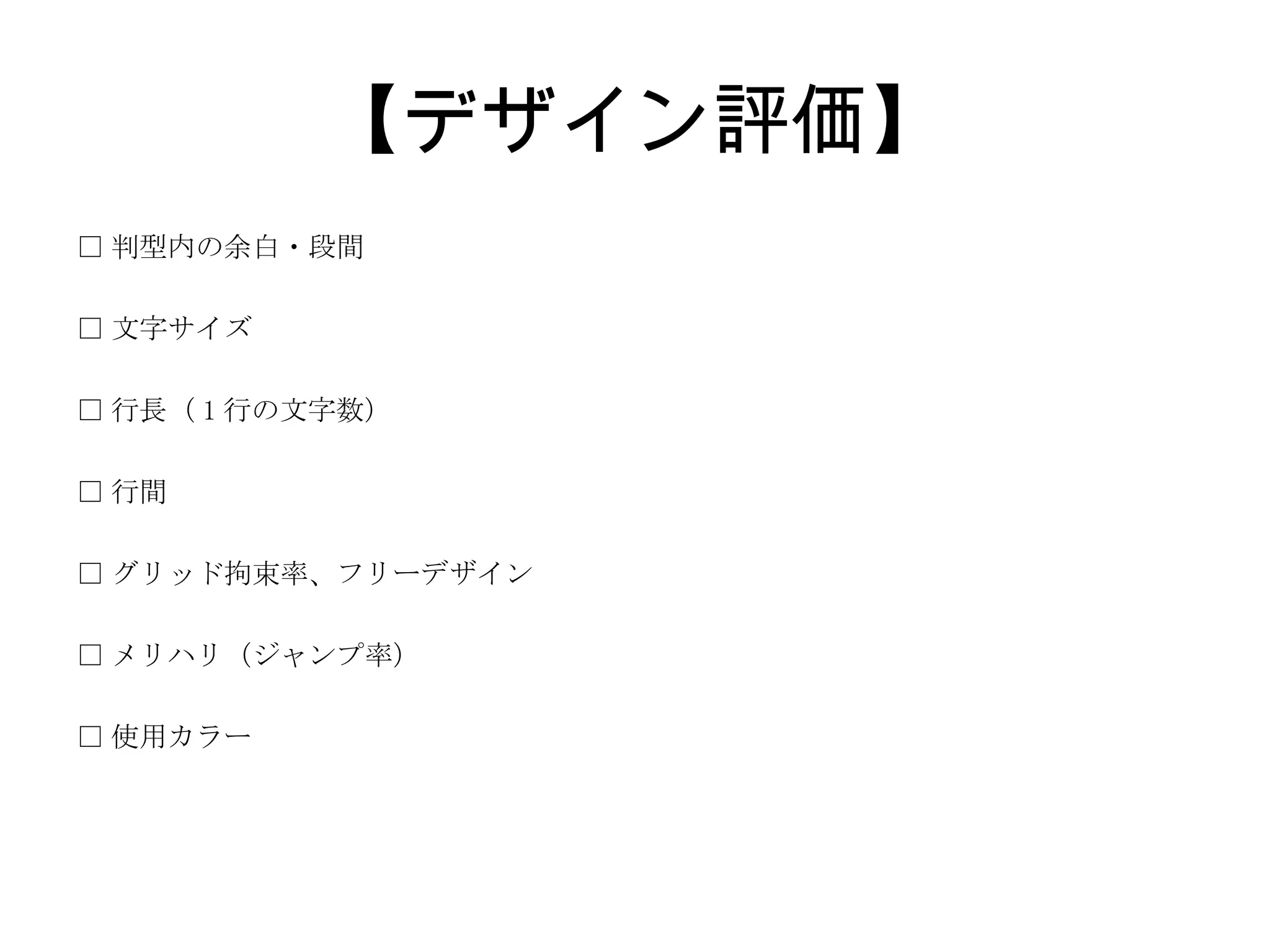【デザイン評価】 □ 判型内の余白・段間 □ 文字サイズ □ 行長（ 1 行の文字数） □ 行間 □ グリッド拘束率、フリーデザイン □ メリハリ（ジャンプ率） □ 使用カラー 