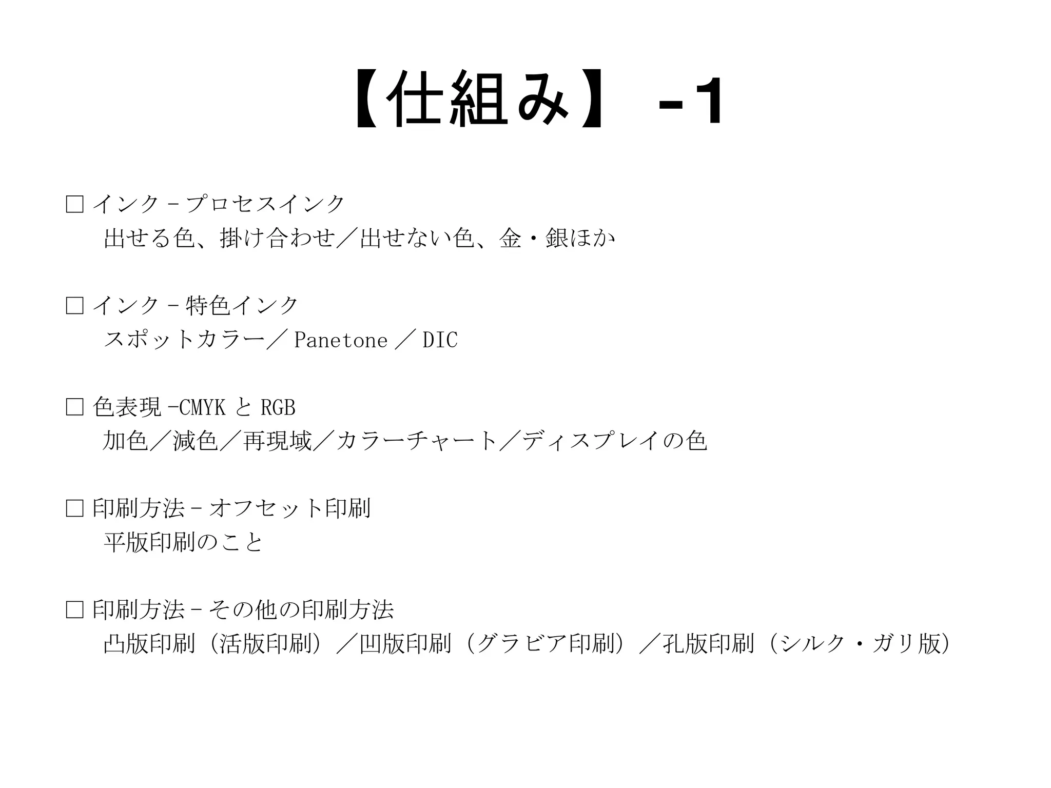 【仕組み】 -1 □ インク - プロセスインク 出せる色、掛け合わせ／出せない色、金・銀ほか □ インク - 特色インク スポットカラー／ Panetone ／ DIC □ 色表現 -CMYK と RGB 加色／減色／再現域／カラーチャート／ディスプレイの色 □ 印刷方法 - オフセット印刷 平版印刷のこと □ 印刷方法 - その他の印刷方法 凸版印刷（活版印刷）／凹版印刷（グラビア印刷）／孔版印刷（シルク・ガリ版） 