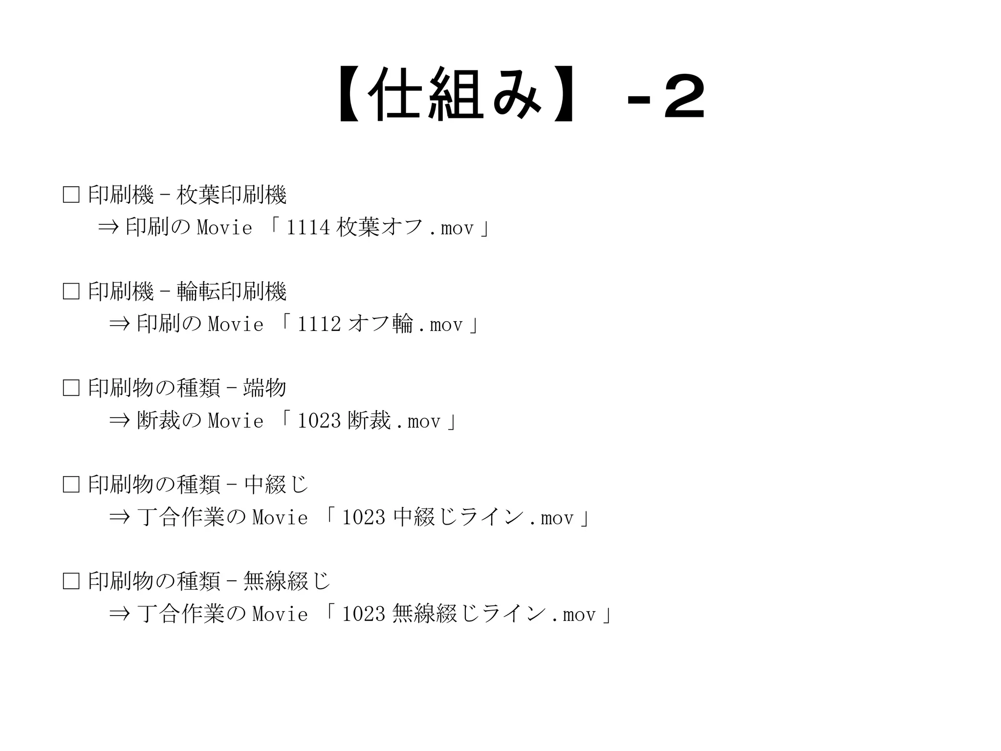 【仕組み】 -2 □ 印刷機 - 枚葉印刷機 ⇒ 印刷の Movie 「 1114 枚葉オフ .mov 」 □ 印刷機 - 輪転印刷機  ⇒ 印刷の Movie 「 1112 オフ輪 .mov 」 □ 印刷物の種類 - 端物  ⇒ 断裁の Movie 「 1023 断裁 .mov 」 □ 印刷物の種類 - 中綴じ  ⇒ 丁合作業の Movie 「 1023 中綴じライン .mov 」 □ 印刷物の種類 - 無線綴じ  ⇒ 丁合作業の Movie 「 1023 無線綴じライン .mov 」 