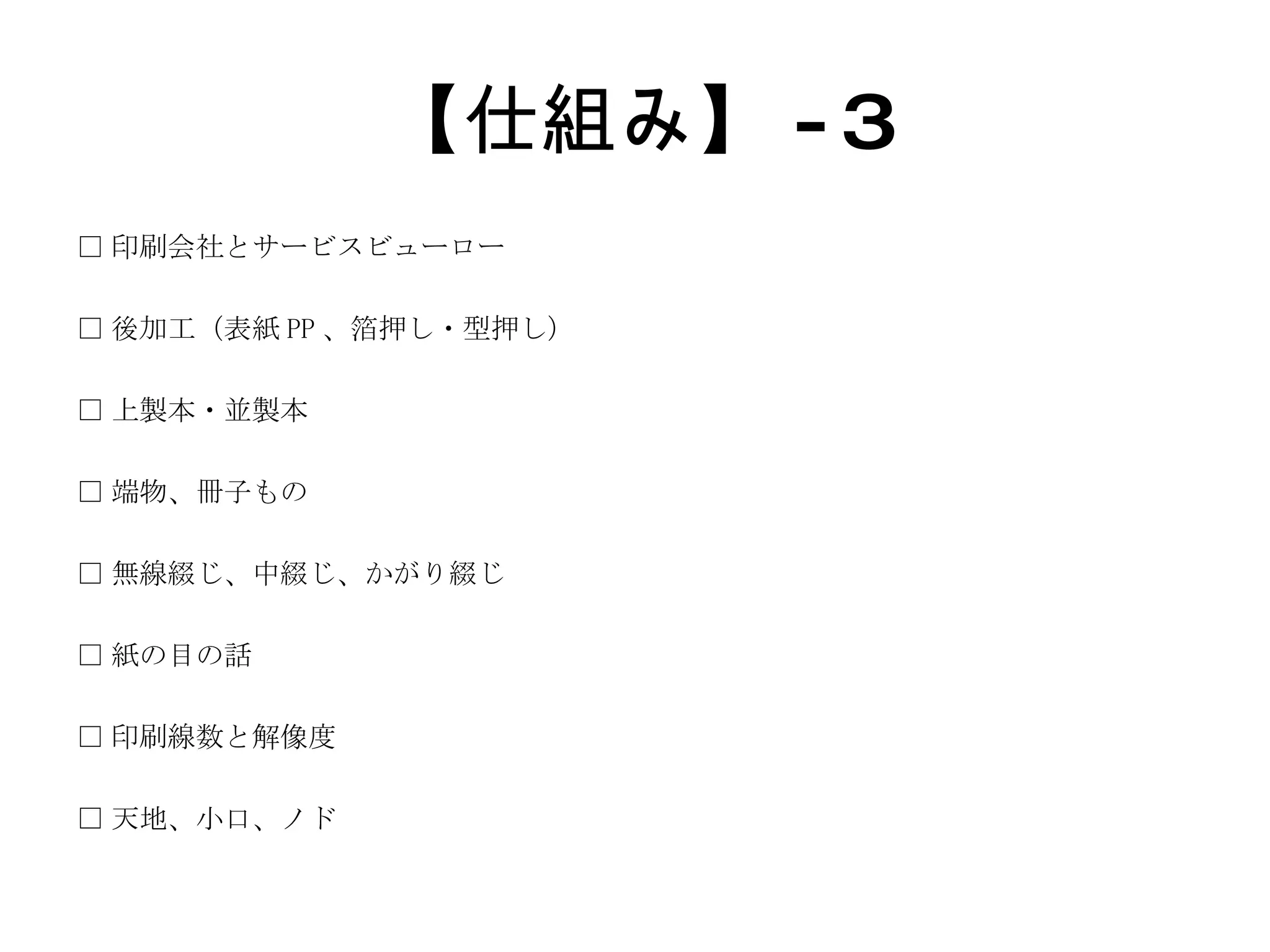 【仕組み】 -3 □ 印刷会社とサービスビューロー □ 後加工（表紙 PP 、箔押し・型押し） □ 上製本・並製本 □ 端物、冊子もの □ 無線綴じ、中綴じ、かがり綴じ □ 紙の目の話 □ 印刷線数と解像度 □ 天地、小口、ノド 