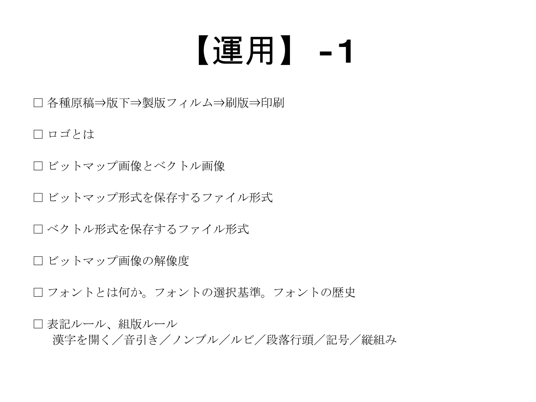【運用】 -1 □ 各種原稿⇒版下⇒製版フィルム⇒刷版⇒印刷 □ ロゴとは □ ビットマップ画像とベクトル画像 □ ビットマップ形式を保存するファイル形式 □ ベクトル形式を保存するファイル形式 □ ビットマップ画像の解像度 □ フォントとは何か。フォントの選択基準。フォントの歴史 □ 表記ルール、組版ルール 漢字を開く／音引き／ノンブル／ルビ／段落行頭／記号／縦組み 