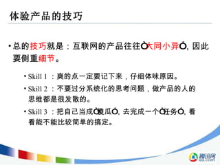 体验产品的技巧 总的 技巧 就是：互联网的产品往往 “ 大同小异 ” ，因此要侧重 细节 。 Skill 1 ：爽的点一定要记下来，仔细体味原因。 Skill 2 ：不要过分系统化的思考问题，做产品的人的思维都是很发散的。 Skill 3 ：把自己当成 “ 傻瓜 ” ，去完成一个 “ 任务 ” ，看看能不能比较简单的搞定。 