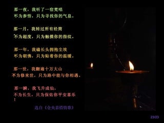 那一夜，我听了一宿梵唱，   不为参悟，只为寻找你的气息。   那一月，我转过所有经筒，   不为超度，只为触摸你的指纹。    那一年，我磕长头拥抱尘埃，   不为朝佛，只为贴着你的温暖。     那一世，我翻遍十万大山，   不为修来世，只为路中能与你相遇。   那一瞬，我飞升成仙，   不为长生，只为保佑你平安喜乐！   选自《仓央嘉措情歌》   