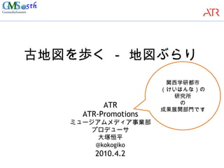 古地図を歩く － 地図ぶらり ATR ATR-Promotions ミュージアムメディア事業部 プロデューサ 大塚恒平 @kokogiko 2010.4.2 関西学研都市 （けいはんな）の研究所 の 成果展開部門です 
