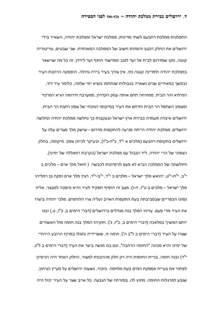 ‫לפני הספירה‬   ‫629-685‬   ‫ד. ירושלים כבירת ממלכת יהודה –‬


    ‫התפלגות ממלכת רחבעם לשתי מדינות, ממלכת ישראל וממלכת יהודה, השאיר בידי‬

 ‫ירושלים את החלק הקטן והפחות חשוב של הממלכה המאוחדת. שני שבטים, טריטוריה‬

    ‫קטנה, מקו שמדרום לבית אל ועד לנגב וממישור החוף ועד לירדן, זה כל מה שנישאר‬

  ‫בממלכת יהודה ולמדינה קטנה כזו, אין צורך בעיר בירה גדולה. הופסקה הרחבת העיר‬

      ‫ובמשך כמאתיים שנים נשארה בגבולות שנתחמו בשיא ימי שלמה, כלומר עיר דוד,‬

    ‫המילוא והר הבית. ממזרחה תחם אותה עמק הקדרון, ממערבה ודרומה הגיא המרכזי‬

    ‫ומצפון השתפל הר הבית ותיחם את העיר במיקומו הנוכחי של צפון רחבת הר הבית.‬

 ‫ירושלים איבדה מעמדה כבירת ארץ ישראל ובעקבות כך נחלשה ממלכת יהודה ונחלשה‬

    ‫ירושלים. ממלכת יהודה הייתה פגיעה להתקפות מדרום - שישק מלך מצרים עלה על‬

  ‫ירושלים בתקופת רחבעם )מלכים א י"ד, כ"ה-כ"ו(, ובעיקר לכיוון צפון. מיקומה, בחלק‬

      ‫הצפוני של הרי יהודה, ליד הגבול עם ממלכת ישראל )בקרבת רמאללה של ימינו(,‬

   ‫וחולשתה של הממלכה הביא לא פעם לניסיונות לכבשה ) חזאל מלך ארם – מלכים ב‬

‫י"ב, י"ח-י"ט, יהואש מלך ישראל – מלכים ב י"ד, י"ב-י"ד, רצין מלך ארם ופקח בן רמליהו‬

‫מלך ישראל – מלכים ב ט"ז, ה-ו(. מצב זה הוסיף תפקיד לעיר והיא נהפכה למבצר, אליה‬

‫נסוגו הכפריים שבסביבתה בעת התקפות האויב ועליה צרו הלוחמים. מלכי יהודה ביצרו‬

    ‫את העיר מדי פעם. עזיהו המלך בנה מגדלים בירושלים )דברי הימים ב, כ"ו, ט,( ובנו‬

  ‫יותם המשיך במלאכה )דברי הימים ב, כ"ז, ג'(. חזקיהו המלך בנה חומה מול האשורים‬

  ‫שצרו על העיר )דברי הימים ב ל"ב ה'(. חומה זו, ששרידיה נתגלו במרכז הרובע היהודי‬

‫של ימינו והיא מכונה "החומה הרחבה", וגם בנו מנשה ביצר את העיר )דברי הימים ב ל"ג,‬

 ‫י"ד( ובנה חומה. בניית החומות היה רק חלק מההכנות למצור. החלק האחר היה הניסיון‬

  ‫לפתור את בעיית אספקת המים בעת מלחמה. כזכור, נשענה ירושלים על מעיין הגיחון,‬

 ‫שנבע למרגלות החומה, מחוץ לה, במזרחה של הגבעה. כל אויב שצר על העיר יכול היה‬
 