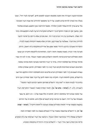 ‫הרחבת העיר מערבה בתקופת חזקיהו‬



‫חציבת הנקבה העבירה את המעין ממקומו הטבעי למקום חדש, "מערבה לעיר דוד", ובכך‬

 ‫בטלה את הצורך להיות קרוב למעין. על יד כך נתאפשר להרחיב את שטח העיר מערבה‬

  ‫בלי שיש צורך להיות צמוד למעין המזרחי. מפעל ההרחבה אכן התבצע בשנים שלאחר‬

‫מכן. במשך זמן רב סברו החוקרים כי ירושלים המקראית הגיעה לשיא התפשטותה בימי‬

   ‫דוד ושלה, והשתרעה בין הר הבית לעיר דוד. זאת מכיוון שלא הייתה כל סיבה ידועה‬

   ‫להרחיב את העיר, ששלטה על שטח קטן, ומכיוון שלא נמצאו הוכחות בשטח לבניה .‬

    ‫החפירות שנערכו ברובע היהודי מצאו שפע של שרידים מתקופת בית ראשון, הרחק‬

  ‫מערבה מהר הבית. בשטח נמצאה חומה רחבה, המתוארכת לתקופת חזקיהו וכן קטעי‬

‫חומה ומגדלים השייכים כנראה לחומת ירושלים בזמן המצור הבבלי. אף כי לא היה שנוי‬

   ‫מהותי בגודלה של ממלכת יהודה, ברור כי העיר נתרחבה מערבה וזאת כנראה במאה‬

   ‫וחמישים השנים האחרונות לקיום העיר )685-227 לפני הספירה(. חורבן שומרון וגלות‬

 ‫עשרת השבטים )227 לפני הספירה( הביא פליטים רבים לממלכת יהודה וחלקם התיישב‬

 ‫בירושלים, מחוץ לחומות העיר. חזקיהו בנה חומה להגן על העיר מפני סנחריב ואף הרס‬

      ‫בתים כדי לבנות חומה זו "ואת בתי ירושלים ספרתם ותתצו הבתים לבצר החומה"‬

  ‫)ישעיהו, כ"ב, י'(. )תמונה – בהט עמ' 62(. לאחר הסרת המצור האשורי התקיימה העיר‬


    ‫עוד כמאה שנים ויתר בתחומה הרחב. תחום זה כלל שטח של כ – 054 דונם, פי עשר‬

    ‫משטחה של עיר דוד, וישבו בו כנראה קרוב לעשרים אלף איש. תחום זה עוד הורחב‬

   ‫במקצת ונמצאו שרידי חומות ומגדלים צפונה מערבה ל"חומת חיזקיה". )תמונה - שביט‬


      ‫עמ' 52(. זו ירושלים שהושמה במצור על יד הבבלים בשנת 685 לפני הספירה וזאת‬


‫ירושלים שנפלה לידי נבוכדנצר המלך הבבלי. כיבושה של העיר ושרפתו של בית המקדש‬

         ‫סיימו את הפרק השני בחיי העיר – ירושלים הבירה היהודית בתקופת המקרא.‬
 