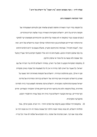 ‫שאלה לדיון – כיצד משפיעה תקופת "בית ראשון" על ירושלים של היום ?‬



                                                    ‫העיר המקראית והשפעתה כיום.‬



     ‫כל תקופה בחיי העיר השאירה חותמה לשנים שלאחר מכן ולעיתים השפעותיה של‬

     ‫תקופה ניכרים על היום. ירושלים המקראית השאירה בעיר שלשה דברים מרכזיים.‬

 ‫‪.I‬מבנים שנבנו בעיר בתקופה זו לא נשארו על תילם אך חורבותיהם משמשים יעד למחקר‬

‫ארכיאולוגי ושרידיהם משולבים בגן הארכיאולוגי שהולך ונבנה בירושלים של היום. זאת‬

 ‫ועוד, "נקבת חזקיהו", ששינתה את מיקום המעיין, פועלת בעצם עד היום והמים זורמים‬

‫בה כמו שתכנן חזקיהו וביצע. מפעל מים זה הוא אולי המפעל הקדום ביותר שעדיין פועל‬

                                ‫כפי שנבנה ולא נעשה בו כל שינוי או שיפוץ ותיקון.‬

 ‫‪ .II‬בתקופה המקראית נקבע כי מכל ערי הארץ, נבחרה ירושלים להיות עיר הבירה של עם‬

 ‫ישראל. כל שעבר על הארץ לפני בחירה זו אין לו כל משמעות וכל שקרה בארץ מנקודת‬

    ‫זמן זו ואילך, נובע מהחלטת הבחירה. ירושלים של תקופות מאוחרות יותר נשענו על‬

    ‫שארע בירושלים המקראית ואף בחירתה של ירושלים כבירתה המודרנית של מדינת‬

‫ישראל שואבת מההחלטה המקראית. ירושלים איננה מתאימה לשמש כעיר בירה למדינה‬

‫מודרנית, בגלל מיקומה הלא נוח בראשי ההרים ובריחוק מדרכי תחבורה יבשתיים, ימיים‬

     ‫ואף אוויריים. עם זאת נקבעה ירושלים כעיר בירה וזה בשל עברה ההיסטורי הנובע‬

                                                            ‫מהקביעה המקראית.‬

    ‫‪ .III‬בתקופת דוד ושלמה נקבע מיקומו של המרכז הדתי – הר הבית. מכאן ואילך, בכל‬

‫תולדות ירושלים, לא נבנה באזור מבנה חילוני וכל שנבנה באתר זה היה או מבנה דתי או‬

‫שלא נבנה שם דבר, ושוב מסיבות של אמונה. בית המקדש של שלמה לא שרד וכל בנייה‬
 