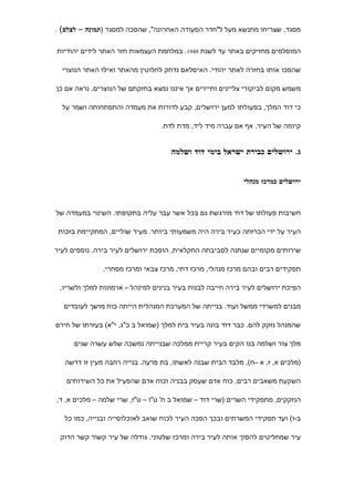 ‫מסגד, שצריחו מתנשא מעל ל"חדר הסעודה האחרונה", שהפכה למסגד )תמונה – לצלם( .‬


‫המוסלמים מחזיקים באתר עד לשנת 8491. במלחמת העצמאות חזר האתר לידים יהודיות‬

  ‫שהפכו אותו בחזרה לאתר יהודי. האיסלאם נדחק לחלוטין מהאתר ואילו האתר הנוצרי‬

‫משמש מקום לביקורי צליינים ותיירים אך איננו נמצא בחזקתם של הנוצרים. נראה אם כן‬

  ‫כי דוד המלך, בפעולתו למען ירושלים, קבע לדורות את מעמדה והתפתחותה ושמר על‬

                                 ‫קיומה של העיר, אף אם עברה מיד ליד, מדת לדת.‬


                                    ‫ג. ירושלים כבירת ישראל בימי דוד ושלמה‬


                                                           ‫ירושלים כמרכז מנהלי‬



‫חשיבות פעולתו של דוד מורגשת גם בכל אשר עבר עליה בתקופתו. השינוי במעמדה של‬

 ‫העיר על ידי הכרזתה כעיר בירה היה משמעותי ביותר. מעיר שוליים, המתקיימת בזכות‬

‫שירותים מקומיים שנתנה לסביבתה החקלאית, הופכת ירושלים לעיר בירה. נוספים לעיר‬

               ‫תפקידים רבים ובהם מרכז מנהלי, מרכז דתי, מרכז צבאי ומרכז מסחרי.‬

 ‫הפיכת ירושלים לעיר בירה חייבה לבנות בעיר בנינים למינהל – ארמונות למלך ולשריו,‬

  ‫מבנים למשרדי ממשל ועוד. בנייתה של המערכת המנהלית הייתה כוח מושך לעובדים‬

‫שהמנהל נזקק להם. כבר דוד בונה בעיר בית למלך )שמואל ב כ"ג, י"א( בעזרתו של חירם‬

     ‫מלך צור ושלמה בנו הקים בעיר קריית ממלכה שבנייתה נמשכה שלש עשרה שנים‬

   ‫)מלכים א, ז, א –ח(, מלבד הבית שבנה לאשתו, בת פרעה. בנייה רחבה מעין זו דרשה‬

   ‫השקעת משאבים רבים, כוח אדם שעסק בבניה וכוח אדם שהפעיל את כל השירותים‬

‫הנזקקים, מתפקידי השרים )שרי דוד – שמואל ב ח' ט"ו – ט"ז, שרי שלמה – מלכים א, ד,‬

   ‫ב-ו( ועד תפקידי המשרתים ובכך הפכה העיר לכוח שואב לאוכלוסייה ובנייה, כמו כל‬

 ‫עיר שמחליטים להפוך אותה לעיר בירה ומרכז שלטוני. גודלה של עיר קשור קשר הדוק‬
 