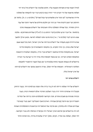 ‫לגודל השטח שהיא משרתת ונשענת עליו. תחום שלטונה של ירושלים גדל בימי דוד‬

  ‫ושלמה מהשטח של הרי חברון והרי יהודה בעת כיבוש העיר ועד להקמתה של ממלכה‬

‫אדירה שהשתרעה "מן הנהר ארץ פלשתים ועד גבול מצרים" ) מלכים א, ה, א'(, כלומר מן‬

    ‫החרמון ועד הנגב לרבות אזורי גב ההר וכן חלקים גדולים של מישור החוף ושל עבר‬

       ‫הירדן המזרחי. ככל שגדלה הממלכה גדלה חשיבותה של ירושלים שנעשתה מרכז‬

 ‫בינלאומי. אל העיר הגיעו מלכים )דברי הימים ב ט' כ"ג-כ"ד( ושליחים ממרחקים - מלכת‬

 ‫שבא הגיעה לעיר )מלכים א' י, א-י( ובת פרעה נתנה לשלמה לאישה. מכאן ואילך ולמשך‬

   ‫שנים ודורות נקבע מעמדה של ירושלים כבירתה של ארץ ישראל, וזאת בכל פעם שעם‬

      ‫ישראל שלט בארץ. כך בימי המקרא, כך בתקופה החשמונאית וכך בתקופת מדינה‬

  ‫ישראל. גם בתקופות אחרות שימשה ירושלים כעיר בירה, בתקופה הצלבנית הראשונה‬

   ‫ובתקופת המנדט הבריטי, אך גם בשתי תקופות אלה ברור היה כי קביעת עיר הבירה‬

     ‫בירושלים לא נעשתה מטעמי נוחות שלטונית כי אם בשל הקשר ההיסטורי לתקופת‬

‫המלוכה הישראלית – תקופתו של דוד המלך, שהיה הראשון שהפך את ירושלים לבירתה‬

                                                           ‫של ארץ ישראל כולה.‬


                                                              ‫ירושלים כמרכז דתי‬



‫ירושלים של דוד ושלמה הייתה לא רק עיר בירה אלה הפכה גם למרכז דתי. בעבר הרחוק‬

      ‫מקובל היה שהמרכז הדתי יהיה בעיר השלטון המרכזי אולם דוגמאות רבות, בעבר‬

   ‫ובהווה מציגות גם מצבים אחרים. מכה הקדושה למוסלמים איננה בירתה של המדינה‬

   ‫הסעודית וכך גם וורנסי )בנרס( שבהודו. הארכיבישוף האנגליקני יושב בעיר קנטרברי‬

‫שבדרום אנגליה ולא בלונדון, וגם מרכזה של האימפריות הביזאנטית והמוסלמיות השונות‬

 ‫לא היה בירושלים ואף מרכזם הארץ ישראלי היה בקיסריה וברמלה ולא בעיר הקדושה.‬

    ‫דוד המלך, ושלמה בנו אחריו, הקימו, מתוך ראייה שלטונית ברורה, את המרכז הדתי‬
 