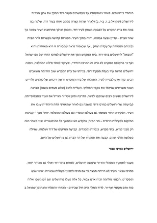 ‫היהודי בירושלים. לאחר ניצחונותיו על הפלשתים מעלה דוד המלך את ארון הברית‬

    ‫לירושלים )שמואל ב, ו, ב-י, ב( ולאחר שהות קצרה ממקם אותו בעיר דוד. שלמה בנו‬

‫בונה את בית המקדש על הגבעה מצפון לעיר דוד, ומכאן ואילך מתרחבת העיר צפונה כך‬

  ‫שהר הבית – עדיין גבעה גבוהה, יהיה בתוך העיר. מסורות קדושה נקשרות להר הבית‬

    ‫וביניהם המסורת על עקדת יצחק , אף שכאמור נראה שמסורת זו היא מאוחרת והיא‬

‫"הובאה" לירושלים בימי דוד. בית המקדש הפך את ירושלים למרכז הדתי של עם ישראל‬

 ‫ואף כי בתקופת המקרא לא היה זה המרכז היחידי, ובעיקר לאחר פילוג הממלכה, הפכה‬

   ‫ירושלים להיות עיר בעלת תפקיד דתי. בנייתו של בית המקדש שוב הזרימה משאבים‬

 ‫רבים וכוח אדם לבנייה לעיר. הפעלתו של בית המקדש דרשה ריכוזם של כוהנים ולוויים‬

    ‫ושאר משרתים שניהלו את טקסי הפולחן. העלייה לרגל )שלש פעמים בשנה( הביאה‬

‫לירושלים אנשים רבים שנזקקו ללינה, הדרכה ומזון וכל זה הגדיל את העיר ואוכלוסייתה.‬

     ‫קביעתה של ירושלים כמרכז דתי נמשכה גם לאחר שמאמיני הדת היהודית עזבו את‬

‫העיר, תפקידה הדתי נשתמר גם בעולם הנוצרי וגם בעולם המוסלמי. יותר מכך – קביעת‬

‫המיקום לפעילות הדתית – הר הבית, נתקדש מאז ובמשך כל ההיסטוריה נבנו באתר הזה‬

   ‫רק מבני קודש, בתי מקדש, כנסיות ומסגדים. קביעת המיקום של דוד ושלמה, שגילה‬

           ‫כשלשת אלפי שנים, קבעה את תפקידו של הר הבית גם בירושלים של היום.‬


                                                             ‫ירושלים כמרכז צבאי‬



 ‫מעבר לתפקיד המנהלי והדתי שימשה ירושלים, לפחות בימי דוד ואולי גם מאוחר יותר,‬

     ‫כמרכז צבאי. העיר לא הייתה מבצר כי אם מרכז לתכנון פעולות צבאיות. אנשי צבא‬

  ‫ומפקדים, תכנוני מלחמה וכוח אדם צבאי, כל אלה פעלו מירושלים וגם הם משכו אליה‬

‫כוח אדם מקומי ואף זר. לדוד המלך היה חיל שכירים - הכרתי והפלתי והגתים) שמואל ב‬
 