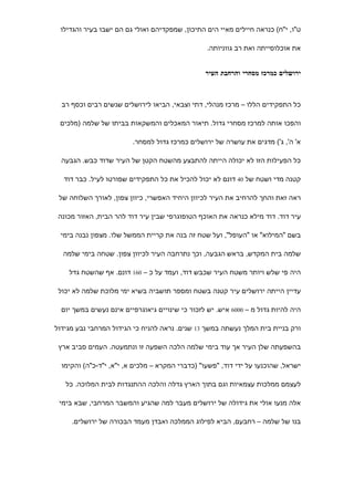 ‫ט"ו, י"ח( כנראה חיילים מאיי הים התיכון, שמפקדיהם ואולי גם הם ישבו בעיר והגדילו‬

                                                  ‫את אוכלוסייתה ואת רב גווניותה.‬


                                                 ‫ירושלים כמרכז מסחרי והרחבת העיר‬



  ‫כל התפקידים הללו – מרכז מנהלי, דתי וצבאי, הביאו לירושלים שנשים רבים וכסף רב‬

 ‫והפכו אותה למרכז מסחרי גדול. תיאור המאכלים והמשקאות בביתו של שלמה )מלכים‬

                         ‫א' ה', ג'( מדגים את עושרה של ירושלים כמרכז גדול למסחר.‬

  ‫כל הפעילות הזו לא יכולה הייתה להתבצע מהשטח הקטן של העיר שדוד כבש. הגבעה‬

  ‫קטנה מדי ושטח של 04 דונם לא יכול להכיל את כל התפקידים שפורטו לעיל. כבר דוד‬

 ‫ראה זאת והחך להרחיב את העיר לכיוון היחיד האפשרי, כיוון צפון, לאורך השלוחה של‬

 ‫עיר דוד. דוד מילא כנראה את האוכף הטופוגרפי שבין עיר דוד להר הבית, האזור מכונה‬

 ‫בשם "המילוא" או "העופל", ועל שטח זה בנה את קריית הממשל שלו. מצפון נבנה בימי‬

  ‫שלמה בית המקדש, בראש הגבעה, וכך נתרחבה העיר לכיוון צפון. שטחה בימי שלמה‬

    ‫היה פי שלש ויותר משטח העיר שכבש דוד, ועמד על כ – 061 דונם. אף שהשטח גדל‬

 ‫עדיין הייתה ירושלים עיר קטנה בשטח ומספר תושביה בשיא ימי מלוכת שלמה לא יכול‬

  ‫היה להיות גדול מ – 0006 איש. יש לזכור כי שינויים גיאוגרפיים אינם נעשים במשך יום‬

‫ורק בניית בית המלך נעשתה במשך 31 שנים. נראה להניח כי הגידול המרחבי נבע מגידול‬

 ‫בהשפעתה שלן העיר אך עוד בימי שלמה הלכה השפעה זו ונתמעטה. העמים סביב ארץ‬

  ‫ישראל, שהוכנעו על ידי דוד, "פשעו" )כדברי המקרא – מלכים א, י"א, י"ד-כ"ה( והקימו‬

   ‫לעצמם ממלכות עצמאיות וגם בתוך הארץ גדלה והלכה ההתנגדות לבית המלוכה. כל‬

 ‫אלה מנעו אולי את גידולה של ירושלים מעבר למה שהגיע והמשבר המרחבי, שבא בימי‬

     ‫בנו של שלמה – רחבעם, הביא לפילוג הממלכה ואבדן מעמד הבכורה של ירושלים.‬
 