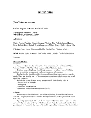 ‫:תוכניות להסדר קבע‬



The Clinton parameters:


Clinton Proposal on Israeli-Palestinian Peace

Meeting with President Clinton
White House, December 23, 2000

Attendance

United States: President Clinton, Secretary Albright, John Podesta, Samuel Berger,
Steve Richetti, Bruce Reidel, Dennis Ross, Aaron Miller, Robert Malley, Gamal Hilal

Palestine: Sa'eb Erakat, Mohammad Dahlan, Samih Abed, Ghaith Al-Omari.

Israel: Shlomo Ben-Ami, Gilead Sher, Penny Medan, Shlomo Yanai, Gidi Grinstein

Minutes

President Clinton:
Territory:
     Based on what I heard, I believe that the solution should be in the mid-90%'s,
between 94-96% of the West Bank territory of the Palestinian State.
     The land annexed by Israel should be compensated by a land swap of 1-3% in
addition to territorial arrangements such as a permanent safe passage.
     The Parties also should consider the swap of leased land to meet their respective
needs. There are creative ways of doing this that should address Palestinian and Israeli
needs and concerns.
     The Parties should develop a map consistent with the following criteria:
     * 80% of settlers in blocks.
     * Contiguity.
     * Minimize annexed areas.
     * Minimize the number of Palestinian affected.

Security:
     The key lies in an international presence that can only be withdrawn by mutual
consent. This presence will also monitor the implementation of the agreement between
both sides.
     My best judgment is that the Israeli presence would remain in fixed locations in the
Jordan Valley under the authority of the International force for another 36 months. This
period could be reduced in the event of favorable regional developments that diminish the
 