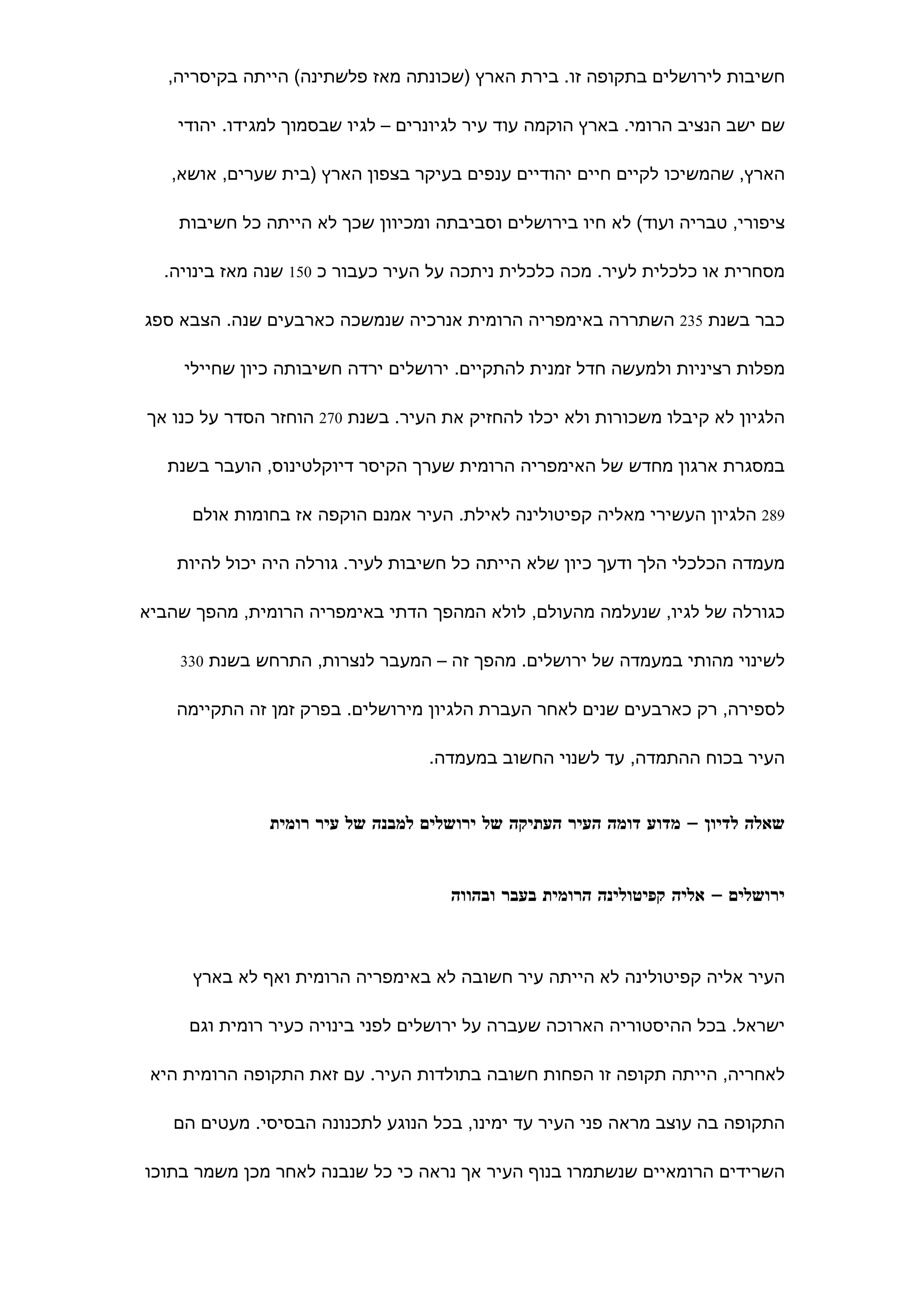 ‫חשיבות לירושלים בתקופה זו. בירת הארץ )שכונתה מאז פלשתינה( הייתה בקיסריה,‬

    ‫שם ישב הנציב הרומי. בארץ הוקמה עוד עיר לגיונרים – לגיו שבסמוך למגידו. יהודי‬

   ‫הארץ, שהמשיכו לקיים חיים יהודיים ענפים בעיקר בצפון הארץ )בית שערים, אושא,‬

    ‫ציפורי, טבריה ועוד( לא חיו בירושלים וסביבתה ומכיוון שכך לא הייתה כל חשיבות‬

  ‫מסחרית או כלכלית לעיר. מכה כלכלית ניתכה על העיר כעבור כ 051 שנה מאז בינויה.‬

‫כבר בשנת 532 השתררה באימפריה הרומית אנרכיה שנמשכה כארבעים שנה. הצבא ספג‬

     ‫מפלות רציניות ולמעשה חדל זמנית להתקיים. ירושלים ירדה חשיבותה כיון שחיילי‬

‫הלגיון לא קיבלו משכורות ולא יכלו להחזיק את העיר. בשנת 072 הוחזר הסדר על כנו אך‬

   ‫במסגרת ארגון מחדש של האימפריה הרומית שערך הקיסר דיוקלטינוס, הועבר בשנת‬

      ‫982 הלגיון העשירי מאליה קפיטולינה לאילת. העיר אמנם הוקפה אז בחומות אולם‬

    ‫מעמדה הכלכלי הלך ודעך כיון שלא הייתה כל חשיבות לעיר. גורלה היה יכול להיות‬

‫כגורלה של לגיו, שנעלמה מהעולם, לולא המהפך הדתי באימפריה הרומית, מהפך שהביא‬

    ‫לשינוי מהותי במעמדה של ירושלים. מהפך זה – המעבר לנצרות, התרחש בשנת 033‬


    ‫לספירה, רק כארבעים שנים לאחר העברת הלגיון מירושלים. בפרק זמן זה התקיימה‬

                                   ‫העיר בכוח ההתמדה, עד לשנוי החשוב במעמדה.‬


               ‫שאלה לדיון – מדוע דומה העיר העתיקה של ירושלים למבנה של עיר רומית‬


                                     ‫ירושלים – אליה קפיטולינה הרומית בעבר ובהווה‬



      ‫העיר אליה קפיטולינה לא הייתה עיר חשובה לא באימפריה הרומית ואף לא בארץ‬

     ‫ישראל. בכל ההיסטוריה הארוכה שעברה על ירושלים לפני בינויה כעיר רומית וגם‬

 ‫לאחריה, הייתה תקופה זו הפחות חשובה בתולדות העיר. עם זאת התקופה הרומית היא‬

   ‫התקופה בה עוצב מראה פני העיר עד ימינו, בכל הנוגע לתכנונה הבסיסי. מעטים הם‬

‫השרידים הרומאיים שנשתמרו בנוף העיר אך נראה כי כל שנבנה לאחר מכן משמר בתוכו‬
 