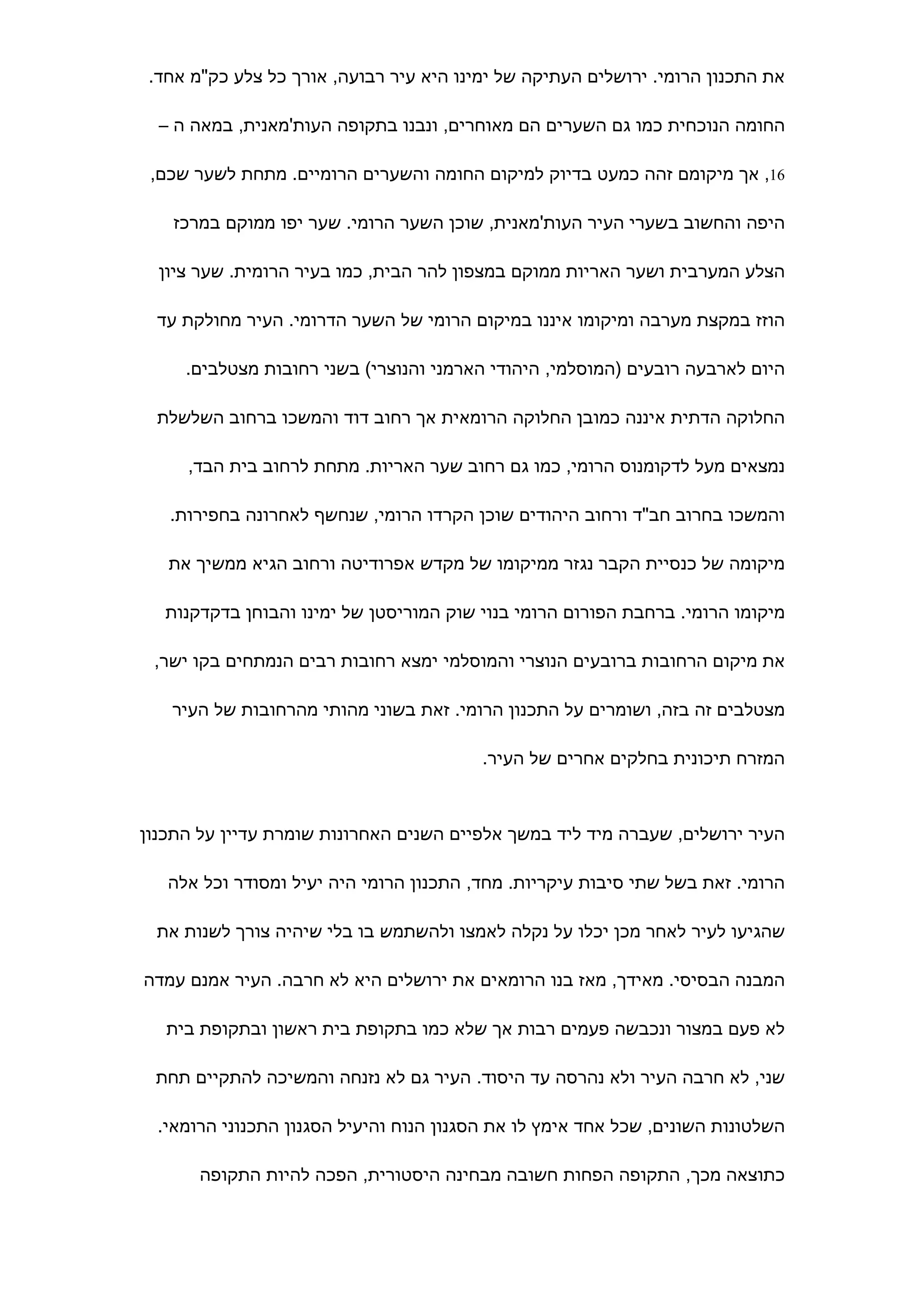 ‫את התכנון הרומי. ירושלים העתיקה של ימינו היא עיר רבועה, אורך כל צלע כק"מ אחד.‬

  ‫החומה הנוכחית כמו גם השערים הם מאוחרים, ונבנו בתקופה העות'מאנית, במאה ה –‬

 ‫61, אך מיקומם זהה כמעט בדיוק למיקום החומה והשערים הרומיים. מתחת לשער שכם,‬

    ‫היפה והחשוב בשערי העיר העות'מאנית, שוכן השער הרומי. שער יפו ממוקם במרכז‬

  ‫הצלע המערבית ושער האריות ממוקם במצפון להר הבית, כמו בעיר הרומית. שער ציון‬

  ‫הוזז במקצת מערבה ומיקומו איננו במיקום הרומי של השער הדרומי. העיר מחולקת עד‬

     ‫היום לארבעה רובעים )המוסלמי, היהודי הארמני והנוצרי( בשני רחובות מצטלבים.‬

  ‫החלוקה הדתית איננה כמובן החלוקה הרומאית אך רחוב דוד והמשכו ברחוב השלשלת‬

     ‫נמצאים מעל לדקומנוס הרומי, כמו גם רחוב שער האריות. מתחת לרחוב בית הבד,‬

   ‫והמשכו בחרוב חב"ד ורחוב היהודים שוכן הקרדו הרומי, שנחשף לאחרונה בחפירות.‬

   ‫מיקומה של כנסיית הקבר נגזר ממיקומו של מקדש אפרודיטה ורחוב הגיא ממשיך את‬

   ‫מיקומו הרומי. ברחבת הפורום הרומי בנוי שוק המוריסטן של ימינו והבוחן בדקדקנות‬

 ‫את מיקום הרחובות ברובעים הנוצרי והמוסלמי ימצא רחובות רבים הנמתחים בקו ישר,‬

   ‫מצטלבים זה בזה, ושומרים על התכנון הרומי. זאת בשוני מהותי מהרחובות של העיר‬

                                         ‫המזרח תיכונית בחלקים אחרים של העיר.‬



‫העיר ירושלים, שעברה מיד ליד במשך אלפיים השנים האחרונות שומרת עדיין על התכנון‬

   ‫הרומי. זאת בשל שתי סיבות עיקריות. מחד, התכנון הרומי היה יעיל ומסודר וכל אלה‬

  ‫שהגיעו לעיר לאחר מכן יכלו על נקלה לאמצו ולהשתמש בו בלי שיהיה צורך לשנות את‬

‫המבנה הבסיסי. מאידך, מאז בנו הרומאים את ירושלים היא לא חרבה. העיר אמנם עמדה‬

   ‫לא פעם במצור ונכבשה פעמים רבות אך שלא כמו בתקופת בית ראשון ובתקופת בית‬

 ‫שני, לא חרבה העיר ולא נהרסה עד היסוד. העיר גם לא נזנחה והמשיכה להתקיים תחת‬

  ‫השלטונות השונים, שכל אחד אימץ לו את הסגנון הנוח והיעיל הסגנון התכנוני הרומאי.‬

       ‫כתוצאה מכך, התקופה הפחות חשובה מבחינה היסטורית, הפכה להיות התקופה‬
 