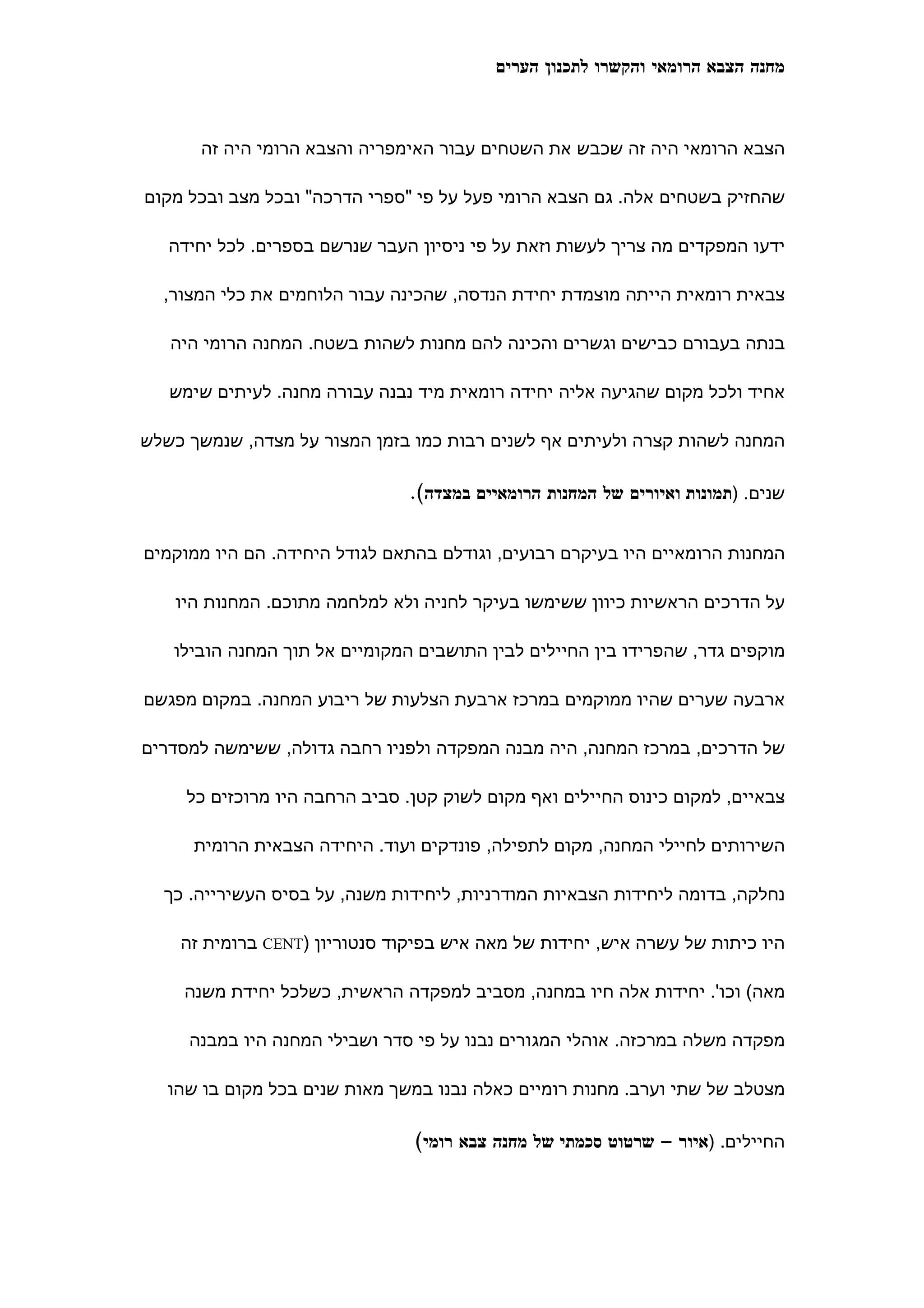 ‫מחנה הצבא הרומאי והקשרו לתכנון הערים‬



      ‫הצבא הרומאי היה זה שכבש את השטחים עבור האימפריה והצבא הרומי היה זה‬

‫שהחזיק בשטחים אלה. גם הצבא הרומי פעל על פי "ספרי הדרכה" ובכל מצב ובכל מקום‬

   ‫ידעו המפקדים מה צריך לעשות וזאת על פי ניסיון העבר שנרשם בספרים. לכל יחידה‬

  ‫צבאית רומאית הייתה מוצמדת יחידת הנדסה, שהכינה עבור הלוחמים את כלי המצור,‬

   ‫בנתה בעבורם כבישים וגשרים והכינה להם מחנות לשהות בשטח. המחנה הרומי היה‬

   ‫אחיד ולכל מקום שהגיעה אליה יחידה רומאית מיד נבנה עבורה מחנה. לעיתים שימש‬

‫המחנה לשהות קצרה ולעיתים אף לשנים רבות כמו בזמן המצור על מצדה, שנמשך כשלש‬

                               ‫שנים. )תמונות ואיורים של המחנות הרומאיים במצדה(.‬


‫המחנות הרומאיים היו בעיקרם רבועים, וגודלם בהתאם לגודל היחידה. הם היו ממוקמים‬

   ‫על הדרכים הראשיות כיוון ששימשו בעיקר לחניה ולא למלחמה מתוכם. המחנות היו‬

   ‫מוקפים גדר, שהפרידו בין החיילים לבין התושבים המקומיים אל תוך המחנה הובילו‬

‫ארבעה שערים שהיו ממוקמים במרכז ארבעת הצלעות של ריבוע המחנה. במקום מפגשם‬

‫של הדרכים, במרכז המחנה, היה מבנה המפקדה ולפניו רחבה גדולה, ששימשה למסדרים‬

     ‫צבאיים, למקום כינוס החיילים ואף מקום לשוק קטן. סביב הרחבה היו מרוכזים כל‬

      ‫השירותים לחיילי המחנה, מקום לתפילה, פונדקים ועוד. היחידה הצבאית הרומית‬

  ‫נחלקה, בדומה ליחידות הצבאיות המודרניות, ליחידות משנה, על בסיס העשירייה. כך‬

    ‫היו כיתות של עשרה איש, יחידות של מאה איש בפיקוד סנטוריון )‪ CENT‬ברומית זה‬

     ‫מאה( וכו'. יחידות אלה חיו במחנה, מסביב למפקדה הראשית, כשלכל יחידת משנה‬

     ‫מפקדה משלה במרכזה. אוהלי המגורים נבנו על פי סדר ושבילי המחנה היו במבנה‬

   ‫מצטלב של שתי וערב. מחנות רומיים כאלה נבנו במשך מאות שנים בכל מקום בו שהו‬

                                ‫החיילים. )איור – שרטוט סכמתי של מחנה צבא רומי(‬
 