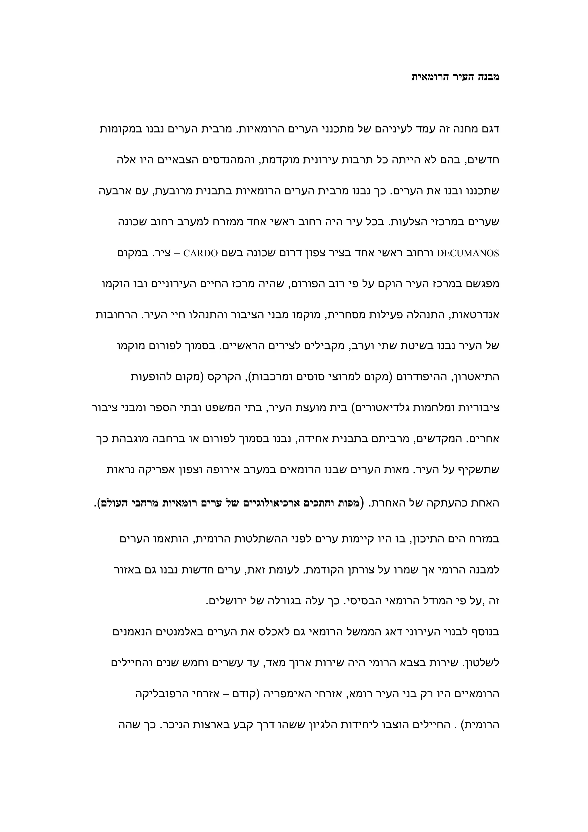 ‫מבנה העיר הרומאית‬



 ‫דגם מחנה זה עמד לעיניהם של מתכנני הערים הרומאיות. מרבית הערים נבנו במקומות‬

    ‫חדשים, בהם לא הייתה כל תרבות עירונית מוקדמת, והמהנדסים הצבאיים היו אלה‬

 ‫שתכננו ובנו את הערים. כך נבנו מרבית הערים הרומאיות בתבנית מרובעת, עם ארבעה‬

    ‫שערים במרכזי הצלעות. בכל עיר היה רחוב ראשי אחד ממזרח למערב רחוב שכונה‬

    ‫‪ DECUMANOS‬ורחוב ראשי אחד בציר צפון דרום שכונה בשם ‪ – CARDO‬ציר. במקום‬

 ‫מפגשם במרכז העיר הוקם על פי רוב הפורום, שהיה מרכז החיים העירוניים ובו הוקמו‬

‫אנדרטאות, התנהלה פעילות מסחרית, מוקמו מבני הציבור והתנהלו חיי העיר. הרחובות‬

    ‫של העיר נבנו בשיטת שתי וערב, מקבילים לצירים הראשיים. בסמוך לפורום מוקמו‬

       ‫התיאטרון, ההיפודרום )מקום למרוצי סוסים ומרכבות(, הקרקס )מקום להופעות‬

‫ציבוריות ומלחמות גלדיאטורים( בית מועצת העיר, בתי המשפט ובתי הספר ומבני ציבור‬

‫אחרים. המקדשים, מרביתם בתבנית אחידה, נבנו בסמוך לפורום או ברחבה מוגבהת כך‬

  ‫שתשקיף על העיר. מאות הערים שבנו הרומאים במערב אירופה וצפון אפריקה נראות‬

‫האחת כהעתקה של האחרת. )מפות וחתכים ארכיאולוגיים של ערים רומאיות מרחבי העולם(.‬


     ‫במזרח הים התיכון, בו היו קיימות ערים לפני ההשתלטות הרומית, הותאמו הערים‬

    ‫למבנה הרומי אך שמרו על צורתן הקודמת. לעומת זאת, ערים חדשות נבנו גם באזור‬

                     ‫זה ,על פי המודל הרומאי הבסיסי. כך עלה בגורלה של ירושלים.‬

   ‫בנוסף לבנוי העירוני דאג הממשל הרומאי גם לאכלס את הערים באלמנטים הנאמנים‬

   ‫לשלטון. שירות בצבא הרומי היה שירות ארוך מאד, עד עשרים וחמש שנים והחיילים‬

        ‫הרומאיים היו רק בני העיר רומא, אזרחי האימפריה )קודם – אזרחי הרפובליקה‬

    ‫הרומית( . החיילים הוצבו ליחידות הלגיון ששהו דרך קבע בארצות הניכר. כך שהה‬
 