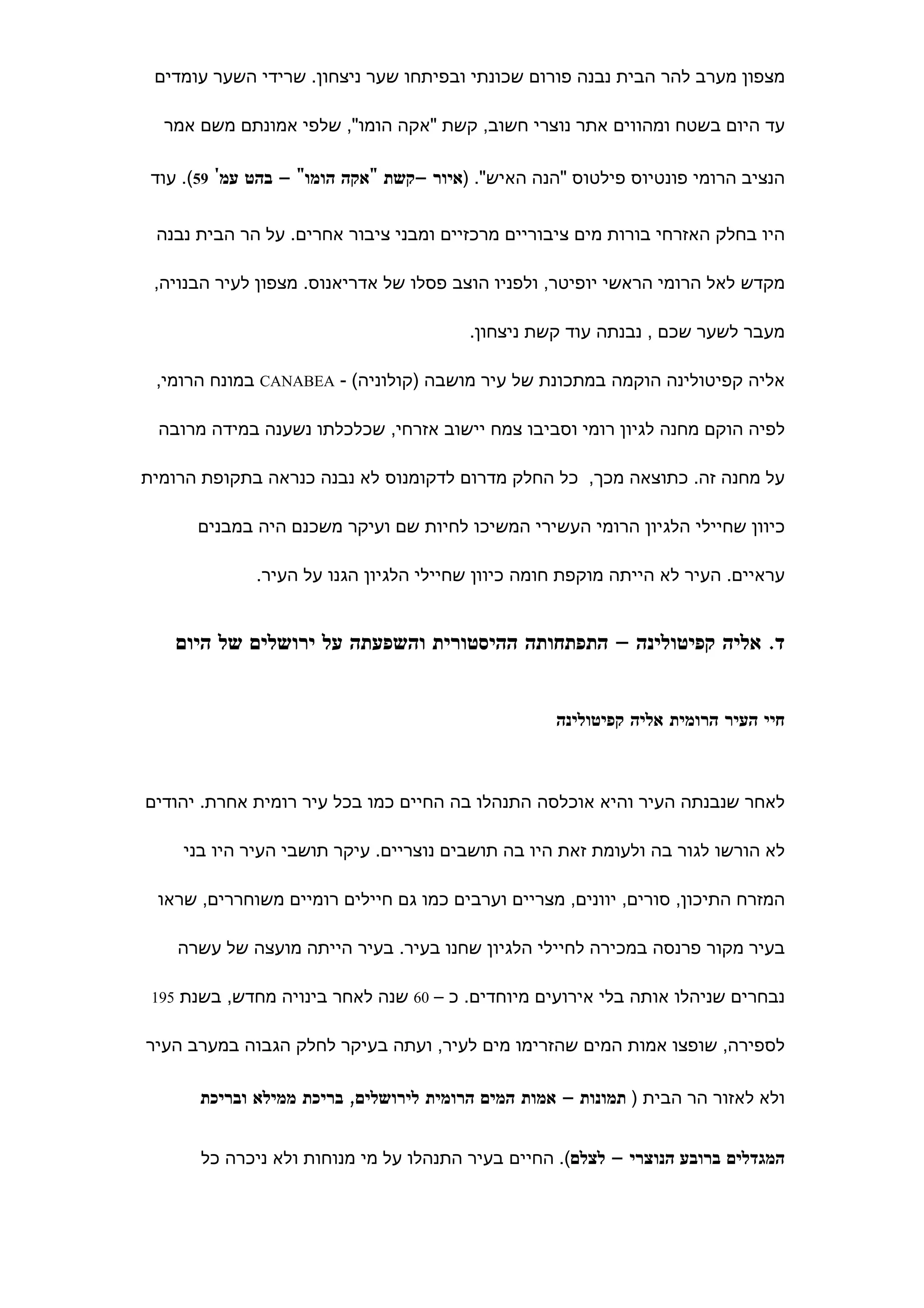 ‫מצפון מערב להר הבית נבנה פורום שכונתי ובפיתחו שער ניצחון. שרידי השער עומדים‬

  ‫עד היום בשטח ומהווים אתר נוצרי חשוב, קשת "אקה הומו", שלפי אמונתם משם אמר‬

 ‫הנציב הרומי פונטיוס פילטוס "הנה האיש". )איור –קשת "אקה הומו" – בהט עמ' 95(. עוד‬


 ‫היו בחלק האזרחי בורות מים ציבוריים מרכזיים ומבני ציבור אחרים. על הר הבית נבנה‬

 ‫מקדש לאל הרומי הראשי יופיטר, ולפניו הוצב פסלו של אדריאנוס. מצפון לעיר הבנויה,‬

                                         ‫מעבר לשער שכם , נבנתה עוד קשת ניצחון.‬

 ‫אליה קפיטולינה הוקמה במתכונת של עיר מושבה )קולוניה( - ‪ CANABEA‬במונח הרומי,‬

 ‫לפיה הוקם מחנה לגיון רומי וסביבו צמח יישוב אזרחי, שכלכלתו נשענה במידה מרובה‬

‫על מחנה זה. כתוצאה מכך, כל החלק מדרום לדקומנוס לא נבנה כנראה בתקופת הרומית‬

      ‫כיוון שחיילי הלגיון הרומי העשירי המשיכו לחיות שם ועיקר משכנם היה במבנים‬

              ‫עראיים. העיר לא הייתה מוקפת חומה כיוון שחיילי הלגיון הגנו על העיר.‬


    ‫ד. אליה קפיטולינה – התפתחותה ההיסטורית והשפעתה על ירושלים של היום‬


                                                    ‫חיי העיר הרומית אליה קפיטולינה‬



‫לאחר שנבנתה העיר והיא אוכלסה התנהלו בה החיים כמו בכל עיר רומית אחרת. יהודים‬

     ‫לא הורשו לגור בה ולעומת זאת היו בה תושבים נוצריים. עיקר תושבי העיר היו בני‬

 ‫המזרח התיכון, סורים, יוונים, מצריים וערבים כמו גם חיילים רומיים משוחררים, שראו‬

    ‫בעיר מקור פרנסה במכירה לחיילי הלגיון שחנו בעיר. בעיר הייתה מועצה של עשרה‬

 ‫נבחרים שניהלו אותה בלי אירועים מיוחדים. כ – 06 שנה לאחר בינויה מחדש, בשנת 591‬


‫לספירה, שופצו אמות המים שהזרימו מים לעיר, ועתה בעיקר לחלק הגבוה במערב העיר‬

       ‫ולא לאזור הר הבית ) תמונות – אמות המים הרומית לירושלים, בריכת ממילא ובריכת‬


       ‫המגדלים ברובע הנוצרי – לצלם(. החיים בעיר התנהלו על מי מנוחות ולא ניכרה כל‬
 