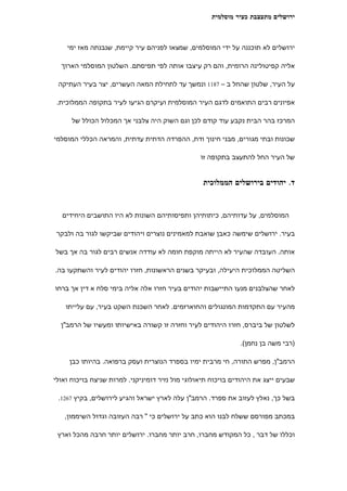 ‫ירושלים מתעצבת כעיר מוסלמית‬



    ‫ירושלים לא תוכננה על ידי המוסלמים, שמצאו לפניהם עיר קיימת, שנבנתה מאז ימי‬

  ‫אליה קפיטולינה הרומית, והם רק עיצבו אותה לפי תפיסתם. השלטון המוסלמי הארוך‬

 ‫על העיר, שלטון שהחל ב – 7811 ונמשך עד לתחילת המאה העשרים, יצר בעיר העתיקה‬

 ‫אפיונים רבים התואמים לדגם העיר המוסלמית ועיקרם הגיעו לעיר בתקופה הממלוכית.‬

      ‫המרכז בהר הבית נקבע עוד קודם לכן וגם השוק היה צלבני אך המכלול הכולל של‬

‫שכונות ובתי מגורים, מבני חינוך ודת, ההפרדה הדתית עדתית, והמראה הכללי המוסלמי‬

                                                  ‫של העיר החל להתעצב בתקופה זו‬


                                                  ‫ד. יהודים בירושלים הממלוכית‬


   ‫המוסלמים, על עדותיהם, כיתותיהן ותפיסותיהם השונות לא היו התושבים היחידים‬

 ‫בעיר. ירושלים שימשה כאבן שואבת למאמינים נוצרים ויהודים שביקשו לגור בה ולבקר‬

‫אותה. העובדה שהעיר לא הייתה מוקפת חומה לא עודדה אנשים רבים לגור בה אך בשל‬

‫השליטה הממלוכית היעילה, ובעיקר בשנים הראשונות, חזרו יהודים לעיר והשתקעו בה.‬

‫לאחר שהצלבנים מנעו התיישבות יהודים בעיר חזרו אלה אליה בימי סלח א דין אך ברחו‬

    ‫מהעיר עם התקדמות המונגולים והחוארזמים. לאחר השכנת השקט בעיר, עם עלייתו‬

  ‫לשלטון של ביברס, חזרו היהודים לעיר וחזרה זו קשורה באישיותו ומעשיו של הרמב"ן‬

                                                               ‫)רבי משה בן נחמן(.‬

     ‫הרמב"ן, מפרש התורה, חי מרבית ימיו בספרד הנוצרית ועסק ברפואה. בהיותו כבן‬

‫שבעים ייצג את היהודים בויכוח תיאולוגי מול נזיר דומיניקני. למרות שניצח בויכוח ואולי‬

 ‫בשל כך, נאלץ לעזוב את ספרד. הרמב"ן עלה לארץ ישראל והגיע לירושלים, בקיץ 7621.‬

   ‫במכתב מפורסם ששלח לבנו הוא כתב על ירושלים כי " רבה העזובה וגדול השיממון,‬

 ‫וכללו של דבר , כל המקודש מחברו, חרב יותר מחברו. ירושלים יותר חרבה מהכל וארץ‬
 