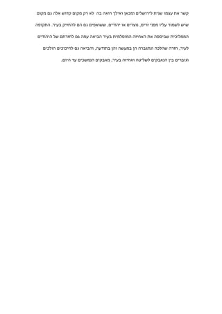 ‫קשר את עצמו שנית לירושלים ומכאן ואילך רואה בה לא רק מקום קדוש אלה גם מקום‬

‫שיש לשמור עליו מפני זרים, נוצרים או יהודים, ששואפים גם הם להחזיק בעיר. התקופה‬

 ‫הממלוכית שביססה את האחיזה המוסלמית בעיר הביאה עמה גם לחזרתם של היהודים‬

   ‫לעיר, חזרה שהלכה ונתגברה הן במעשה והן בתודעה, והביאה גם לחיכוכים הולכים‬

            ‫וגוברים בין הנאבקים לשליטה ואחיזה בעיר, מאבקים הנמשכים עד היום.‬
 