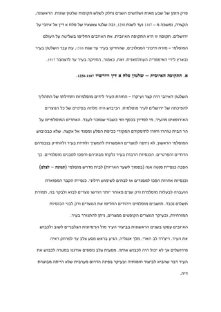 ‫פרק הזמן של שבע מאות ושלושים השנים נחלק לשלש תקופות שלטון שונות. הראשונה,‬

‫הקצרה, נמשכה מ – 7811 ועד לשנת 0521, ובה שלטו צאצאיו של סלח א דין אל איובי על‬

    ‫ירושלים. תקופה זו היא התקופה האיובית. את האיובים החליפו בשליטה על העולם‬

‫המוסלמי – מזרח תיכוני הממלוכים, שהחזיקו בעיר עד שנת 6151, עת עבר השלטון בעיר‬

     ‫ובארץ לידי האימפריה העות'מאנית. זאת, כאמור, החזיקה בעיר עד לדצמבר 7191.‬


                    ‫א. התקופה האיובית – שלטון סלח א דין ויורשיו 7811-0521.‬


 ‫השלטון האיובי היה קצר ועיקרו – החזרת העיר לידים מוסלמיות ותחילתו של התהליך‬

    ‫להפיכתה של ירושלים לעיר מוסלמית. הכיבוש היה מלווה בפינוים של כל הנוצרים‬

  ‫האירופאים מהעיר, מי לפדיון בכסף ומי כשבוי שנמכר לעבד. האתרים המוסלמיים על‬

‫הר הבית טוהרו וחזרו לתיפקודם המקורי ככיפת הסלע ומסגד אל אקצה. שלא כבכיבוש‬

‫המוסלמי הראשון, לא ניתנה לנוצרים האפשרות להמשיך ולחיות בעיר ולהחזיק בנכסיהם‬

 ‫הדתיים והפרטיים. הכנסיות הרבות בעיר נלקחו מבוניהם והפכו למבנים מוסלמיים. כך‬

  ‫הפכה כנסיית סנטה אנה )בסמוך לשער האריות( לבית מדרש מוסלמי )תמונה – לצלם(‬


     ‫וכנסיות אחרות הפכו למסגדים או לבתים לשימוש חילוני. כנסיית הקבר המפוארת‬

‫הועברה לבעלות מוסלמית ורק שנים מאוחר יותר הורשו נוצרים לבוא ולבקר בה, תמורת‬

       ‫תשלום נכבד. תושבים מוסלמים ויהודים החליפו את הנוצרים ורק לבני הכנסיות‬

                 ‫המזרחיות, ובעיקר הנוצרים הקופטים ממצרים, ניתן להתגורר בעיר.‬

  ‫האיובים עסקו בשנים הראשונות בביצור העיר מול הניסיונות הצלבניים לשוב ולכבוש‬

       ‫את העיר. ריצ'רד לב הארי, מלך אנגליה, הגיע בראש מסע צלב עד למרחק ראיה‬

 ‫מירושלים אך לא יכול היה לכבוש אותה. מסעות צלב נוספים אורגנו במטרה לכבוש את‬

 ‫העיר דבר שהביא לביצור חומותיה ובעיקר בפינה הדרום מערבית שלא הייתה מבוצרת‬

                                                                         ‫דיה.‬
 