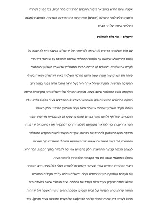 ‫אקצה, ציפו מחדש בזהב את כיפות המבנים המרכזיים בהר הבית, בנו מבנים לשתיה‬

‫ורחצת רגלים לפני התפילה )רהטים( ואף הקימו את המדרסה אשרפיה, הנחשבת למבנה‬

                                                    ‫השלישי ביופיו על הר הבית.‬


                                                   ‫ירושלים – עיר גלות לממלוכים‬



  ‫עם זאת חשיבותה הדתית לא הביאה לפריחתה של ירושלים. כבעבר היא לא ישבה על‬

    ‫צומת דרכים ולא שימשה את המנהל הממלוכי שפיתח והתבסס על שירותי דרך כדי‬

    ‫לקיים את שלטונו. ירושלים לא הייתה הבירה המנהלית של הארץ השלטון הממלוכי‬

 ‫פיתח את הערים עזה וצפת ועשה אותם למרכזי השלטון בארץ וירושלים נשארה בשולי‬

    ‫המערכת המדינית. הפקיד שניהל אותה היה בעל דרגה נמוכה והיה כפוף במשך רוב‬

‫התקופה לנציג הממלוכי שישב בעזה. מעמדה המנהלי של ירושלים היה נמוך והיא הייתה‬

 ‫רחוקה מהדרכים הראשיות ולכן השתמשו השליטים הממלוכים בעיר כמקום גלות, אליו‬

        ‫נשלחו פקידי השלטון שסרחו או שסר חינם בעיני השלטון המרכזי. חלק מאותם‬

   ‫הנכבדים, שאל אף גלותם נשמר כבודם ומעמדם, עסקו גם הם בבניית מדרסות ומבני‬

‫חסד אחרים, הן כדי להראות נאמנותם לשלטון והן כדי להבטיח את רכושם. על ידי בנית‬

   ‫מדרסה מנעו מהשלטון להחרים את רכושם, שכך זה הועבר לרשות ההקדש המוסלמי‬

     ‫ובתמורה לכך דאגו למנות את עצמם ובני משפחתם למנהלי המוסדות וכך הבטיחו‬

‫לעצמם הכנסה קבועה מתמשכת. חלק מהבונים אף זכה לקבורה בתוך המבנה, דבר חריג‬

                    ‫בעולם המוסלמי שבנה את בתי הקברות שלו מחוץ לחומות העיר.‬

 ‫ריבוי המוסדות הדתיים בעיר ובעיקר ריכוזם של לומדים ועולי רגל בעיר, חייב הקמתה‬

     ‫של מערכת לאספקת מזון ושירותים לעיר. ירושלים נוהלה על ידי פקידים ממלוכים‬

   ‫שדאגו לסדר ולניקיון בעיר וניסו לעודד את המסחר. נציב ממלוכי שישב במצודה היה‬

 ‫ממונה על הביטחון הפנימי ועל גבית המסים, אספקת המים וניקוי האשפה ועל ידו היה‬

 ‫מושל לענייני דת, שהיה אחראי על הר הבית )וגם על מערת המכפלה בעיר חברון(. עוד‬
 