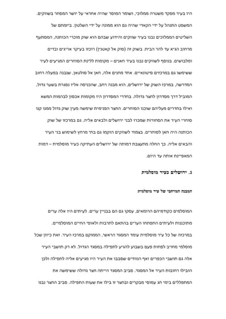 ‫היו בעיר מפקד משטרה ממלוכי, ושומר המוסר שהיה אחראי על יושר המסחר בשווקים.‬

        ‫המשפט התנהל על ידי הקאדי שהיה גם הוא ממונה על ידי השלטון. ביזמתם של‬

‫השליטים הממלוכים נבנו בעיר שווקים והידוע שבהם הוא שוק מוכרי הכותנה, המסתעף‬

      ‫מרחוב הגיא עד להר הבית. בשוק זה )סוק אל קאטנין( רוכזו בעיקר אריגים ובדים‬

  ‫ומלבושים. בנוסף לשווקים נבנו בעיר חאנים – מקומות ללינת הסוחרים המגיעים לעיר‬

‫ששימשו גם במרכזים סיטונאיים. אחד מחנים אלה, חאן אל סולטאן, שנבנה במעלה רחוב‬

‫המדרשה, במרכז השוק של ירושלים, הוא מבנה רחב, שהכניסה אליו נסגרת בשער גדול,‬

   ‫המוביל דרך מסדרון לחצר גדולה. בחדרי המסדרון היו מקומות אכסון לבהמות המשא‬

‫ואילו בחדרים מעליהם שוכנו הסוחרים. החצר הפנימית שימשה מעין שוק גדול ממנו קנו‬

      ‫סוחרי העיר את הסחורות שמכרו לבני ירושלים ולבאים אליה. גם במרכזו של שוק‬

     ‫הכותנה היה חאן לסוחרים. בצמוד לשווקים הוקמו גם בתי מרחץ לשימוש בני העיר‬

 ‫והבאים אליה. כך החלה מתעצבת דמותה של ירושלים העתיקה כעיר מוסלמית – דמות‬

                                                       ‫המאפיינת אותה עד היום.‬


                                                    ‫ג. ירושלים כעיר מוסלמית‬


                                                  ‫המבנה המרחבי של עיר מוסלמית‬



      ‫המוסלמים כקודמיהם הרומאים, עסקו גם הם בבניין ערים. לעיתים היו אלה ערים‬

        ‫מתוכננות ולעיתים התפתחו הערים בהתאם לתרבות ולאופי החיים המוסלמיים.‬

‫במרכזה של כל עיר מוסלמית עומד המסגד הראשי, הממוקם במרכז העיר. זאת כיוון שכל‬

   ‫מוסלמי מחויב לפחות פעם בשבוע להגיע לתפילה במסגד הגדול. לא רק תושבי העיר‬

   ‫אלה גם תושבי הכפרים ואף הנוודים שסבבו את העיר היו מגיעים אליה לתפילה ולכן‬

        ‫הובילו רחובות העיר אל המסגד. סביב המסגד הייתה חצר גדולה ששימשה את‬

 ‫המתפללים בימי חג עמוסי מבקרים ובחצר זו בילו את שעות התפילה. סביב החצר נבנו‬
 