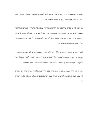 ‫האזורית והבינלאומית, חייבת מדינת ישראל לפעול באומץ לקבלת המתווה המדיני אותו‬

                                 ‫תיארתי. יש כאן סיכונים, אך גם סיכויים אדירים.‬



‫אני יודע כי יש רבים שיתקפו את המתווה המדיני שזה עתה פרטתי. בשנים האחרונות‬

‫נמשכו רבים מאתנו להאמין כי פתרונות בזק יובילו לביטחון ולשלום המיוחלים וכי‬

‫הסכסוך ארוך השנים בננו לבין שכננו יכול להיפתר ב"אבחת חרב". אני מכיר את הקולות‬

                                                ‫הללו, משני צדי המפה הפוליטית.‬



‫לצערי, אין כך הדבר. הדרכים הללו – נכשלו, פתרון הסכסוך חייב לבוא בדרך הדרגתית‬

‫ומבוקרת. עלינו להתנהל לאורך כל השלבים בזהירות ובנחישות, לגלות שיקול דעת‬

        ‫ולהקפיד הקפדה יתרה על מילוי כל ההתחייבויות וכל ההסכמים משני הצדדים.‬



‫נכון, זו לא דרך נוצצת שתביא לפתרונות קסם מידיים, אבל אני בטוח שרק אם נתקדם‬

‫כך, עקב בצד אגודל, נוכל להביא בטחון לעם ישראל ולהגיע לשלום שכולנו כל כך חפצים‬

                                                                           ‫בו.‬
 