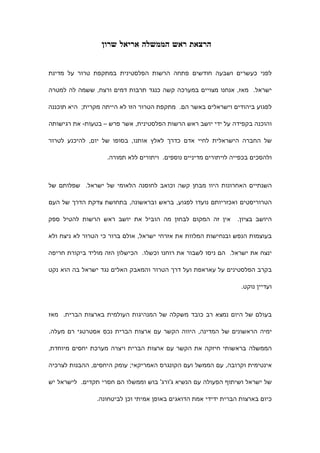 ‫הרצאת ראש הממשלה אריאל שרון‬


‫לפני כעשרים ושבעה חודשים פתחה הרשות הפלסטינית במתקפת טרור על מדינת‬

‫ישראל. מאז, אנחנו מצויים במערכה קשה כנגד תרבות דמים ורצח, ששמה לה למטרה‬

‫לפגוע ביהודים וישראלים באשר הם. מתקפת הטרור הזו לא הייתה מקרית; היא תוכננה‬

‫והוכנה בקפידה על ידי יושב ראש הרשות הפלסטינית, אשר פרש – בטעות- את רגישותה‬

‫של החברה הישראלית לחיי אדם כדרך לאלץ אותנו, בסופו של יום, להיכנע לטרור‬

                   ‫ולהסכים בכפייה לויתורים מדיניים נוספים. ויתורים ללא תמורה.‬



‫השנתיים האחרונות היוו מבחן קשה וכואב לחוסנה הלאומי של ישראל. שפלותם של‬

‫הטרוריסטים ואכזריותם נועדו לפגוע, בראש ובראשונה, בתחושת צדקת הדרך של העם‬

‫אין זה המקום לבחון מה הוביל את יושב ראש הרשות להטיל ספק‬          ‫היושב בציון.‬

‫בעוצמות הנפש ובנחישות המלוות את אזרחי ישראל, אולם ברור כי הטרור לא ניצח ולא‬

‫ינצח את ישראל. הם ניסו לשבור את רוחנו וכשלו. הכישלון הזה מוליד ביקורת חריפה‬

‫בקרב הפלסטינים על עאראפת ועל דרך הטרור והמאבק האלים נגד ישראל בה הוא נקט‬

                                                                  ‫ועדיין נוקט.‬



‫בעולם של היום נמצא רב כובד משקלה של המנהיגות העולמית בארצות הברית. מאז‬

‫ימיה הראשונים של המדינה, היווה הקשר עם ארצות הברית נכס אסטרטגי רם מעלה.‬

‫הממשלה בראשותי חיזקה את הקשר עם ארצות הברית ויצרה מערכת יחסים מיוחדת,‬

‫אינטימית וקרובה, עם הממשל ועם הקונגרס האמריקאי; עומק היחסים, ההבנות לצרכיה‬

‫של ישראל ושיתוף הפעולה עם הנשיא ג'ורג' בוש וממשלו הם חסרי תקדים. לישראל יש‬

                ‫כיום בארצות הברית ידידי אמת הדואגים באופן אמיתי וכן לביטחונה.‬
 