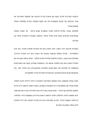 ‫ההבנות המדיניות אליהן הגענו עם ארצות הברית וההבנה של הממשל האמריקני את‬

‫צרכי הביטחון של ישראל מאפשרות לנו את חופש הפעולה הנדרש במלחמה הבלתי‬

                                                               ‫פוסקת בטרור.‬

‫אני מקווה ומאמין‬   ‫למלחמה בטרור עלויות גדולות ונזקיה הכספיים קשים ביותר.‬

‫שבחודשים הקרובים נקבל סיוע כלכלי מיוחד, שיתמוך במערכה הכלכלית אותה אנו‬

                                                                    ‫מנהלים.‬



‫בעשרים וארבעה ביוני השנה, הציג הנשיא בוש את תוכניתו לפתרון אמיתי, בננו לבין‬

‫תכנית השלום שהוצגה בנאומו של הנשיא בוש היא תוכנית הגיונית,‬       ‫הפלסטינים.‬

‫מפוכחת ובת ביצוע, היוצרת הזדמנות אמיתית להגיע להסדר. אנחנו קיבלנו עקרונית את‬

‫תוכנית הנשיא בוש ואת המתווה שהוצג בה; ההסכמות שאליהן הגענו עם האמריקאים‬

‫מבוססות על לקחיהם של האמריקאים מתוכנית קלינטון-ברק ועל ניסיוני שלי, כמי‬

            ‫שהשתתף שנים ארוכות במערכה הביטחונית והמדינית בזירה הפלסטינית.‬



‫לאחר עבודה מאומצת, הבין הממשל האמריקאי והסכים כי הדרך היחידה להגיע להסדר‬

‫שלום אמיתי עם הפלסטינים היא התקדמות בשלבים, כאשר השלב הראשון חייב להיות‬

‫הפסקה מוחלטת של הטרור. נאום הנשיא בוש היווה מכה למדיניות הטרור של עאראפת,‬

‫והוא משמש הוכחה לכישלון ניסיונו להשגת הישגים מדיניים באמצעות טרור ואלימות.‬

‫רק לאחר הפסקת הטרור, ועל כך מסכימים כיום רוב מנהיגי העולם, ניתן יהיה להתחיל‬

                                                 ‫לדון בהסדר שלום בין הצדדים.‬
 