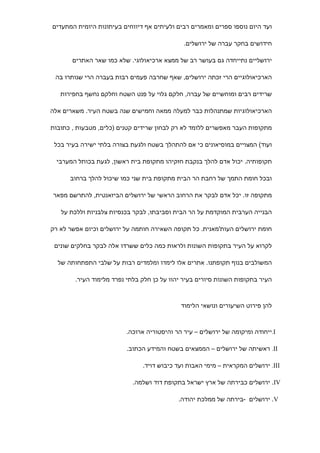 ‫ועד היום נוספו ספרים ומאמרים רבים ולעיתים אף דיווחים בעיתונות היומית המתעדים‬

                                              ‫חידושים בחקר עברה של ירושלים.‬

       ‫ירושליים נתייחדה גם בעושר רב של ממצא ארכיאולוגי. שלא כמו שאר האתרים‬

 ‫הארכיאולוגיים הרי זכתה ירושלים, שאף שחרבה פעמים רבות בעברה הרי שנותרו בה‬

   ‫שרידים רבים ומוחשיים של עברה, חלקם גלוי על פנט השטח וחלקם נחשף בחפירות‬

‫הארכיאולוגיות שמתנהלות כבר למעלה ממאה וחמישים שנה בשטח העיר. משארים אלה‬

‫מתקופות העבר מאפשרים ללומד לא רק לבחון שרידים קטנים )כלים, מטבעות , כתובות‬

 ‫ועוד( המצויים במוסיאונים כי אם להתהלך בשטח ולגעת בצורה בלתי ישירה בעיר בכל‬

  ‫תקופותיה. יכול אדם להלך בנקבת חזקיהו מתקופת בית ראשון, לגעת בכותל המערבי‬

      ‫ובכל חומת התמך של רחבת הר הבית מתקופת בית שני כמו שיכול להלך ברחוב‬

‫מתקופה זו. יכל אדם לבקר את הרחוב הראשי של ירושלים הביזאנטית, להתרשם מפאר‬

   ‫הבנייה הערבית המוקדמת על הר הבית וסביבתו, לבקר בכנסיות צלבניות וללכת על‬

‫חומת ירושלים העות'מאנית. כל תקופה השאירה חותמה על ירושלים וכיום אפשר לא רק‬

 ‫לקרוא על העיר בתקופות השונות ולראות כמה כלים ששרדו אלה לבקר בחלקים שונים‬

  ‫המשולבים בנוף תקופתנו. אתרים אלו לימדו ומלמדים רבות על שלבי התפתחותה של‬

        ‫העיר בתקופות השונות סיורים בעיר יהוו על כן חלק בלתי נפרד מלימוד העיר.‬



                                             ‫להן פירוט השיעורים ונושאי הלימוד‬



                         ‫‪.I‬ייחודה ומיקומה של ירושלים – עיר הר והיסטוריה ארוכה.‬

                          ‫‪ .II‬ראשיתה של ירושלים – הממצאים בשטח והמידע הכתוב.‬

                               ‫‪ .III‬ירושלים המקראית – מימי האבות ועד כיבוש דויד.‬

                            ‫‪ .IV‬ירושלים כבירתה של ארץ ישראל בתקופת דוד ושלמה.‬

                                            ‫‪ .V‬ירושלים -בירתה של ממלכת יהודה.‬
 