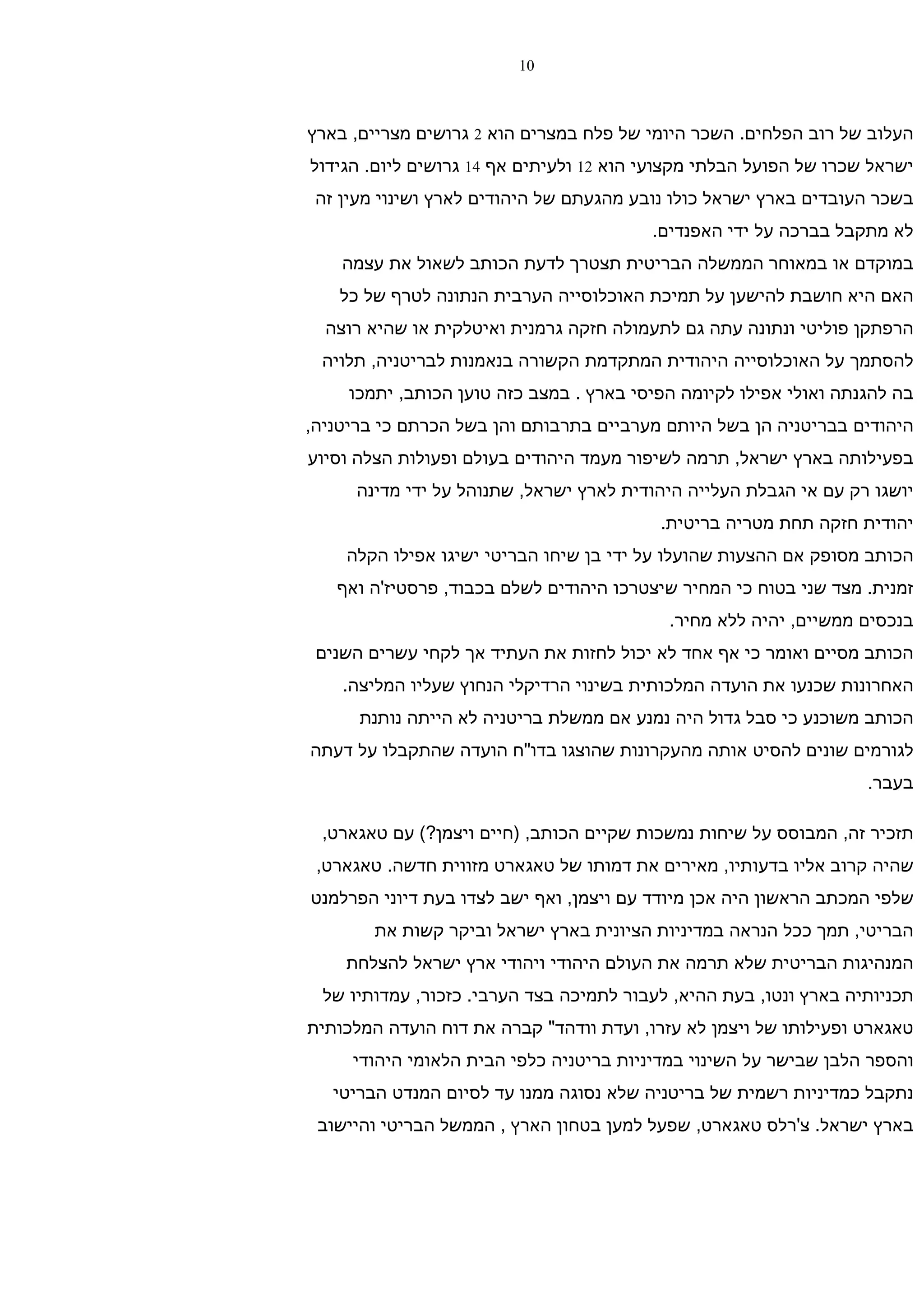 ‫01‬



‫העלוב של רוב הפלחים. השכר היומי של פלח במצרים הוא 2 גרושים מצריים, בארץ‬
‫ישראל שכרו של הפועל הבלתי מקצועי הוא 21 ולעיתים אף 41 גרושים ליום. הגידול‬
 ‫בשכר העובדים בארץ ישראל כולו נובע מהגעתם של היהודים לארץ ושינוי מעין זה‬
                                         ‫לא מתקבל בברכה על ידי האפנדים.‬
    ‫במוקדם או במאוחר הממשלה הבריטית תצטרך לדעת הכותב לשאול את עצמה‬
    ‫האם היא חושבת להישען על תמיכת האוכלוסייה הערבית הנתונה לטרף של כל‬
  ‫הרפתקן פוליטי ונתונה עתה גם לתעמולה חזקה גרמנית ואיטלקית או שהיא רוצה‬
 ‫להסתמך על האוכלוסייה היהודית המתקדמת הקשורה בנאמנות לבריטניה, תלויה‬
     ‫בה להגנתה ואולי אפילו לקיומה הפיסי בארץ . במצב כזה טוען הכותב, יתמכו‬
‫היהודים בבריטניה הן בשל היותם מערביים בתרבותם והן בשל הכרתם כי בריטניה,‬
‫בפעילותה בארץ ישראל, תרמה לשיפור מעמד היהודים בעולם ופעולות הצלה וסיוע‬
      ‫יושגו רק עם אי הגבלת העלייה היהודית לארץ ישראל, שתנוהל על ידי מדינה‬
                                          ‫יהודית חזקה תחת מטריה בריטית.‬
    ‫הכותב מסופק אם ההצעות שהועלו על ידי בן שיחו הבריטי ישיגו אפילו הקלה‬
   ‫זמנית. מצד שני בטוח כי המחיר שיצטרכו היהודים לשלם בכבוד, פרסטיז'ה ואף‬
                                           ‫בנכסים ממשיים, יהיה ללא מחיר.‬
 ‫הכותב מסיים ואומר כי אף אחד לא יכול לחזות את העתיד אך לקחי עשרים השנים‬
    ‫האחרונות שכנעו את הועדה המלכותית בשינוי הרדיקלי הנחוץ שעליו המליצה.‬
      ‫הכותב משוכנע כי סבל גדול היה נמנע אם ממשלת בריטניה לא הייתה נותנת‬
‫לגורמים שונים להסיט אותה מהעקרונות שהוצגו בדו"ח הועדה שהתקבלו על דעתה‬
                                                                   ‫בעבר.‬

 ‫תזכיר זה, המבוסס על שיחות נמשכות שקיים הכותב, )חיים ויצמן?( עם טאגארט,‬
 ‫שהיה קרוב אליו בדעותיו, מאירים את דמותו של טאגארט מזווית חדשה. טאגארט,‬
‫שלפי המכתב הראשון היה אכן מיודד עם ויצמן, ואף ישב לצדו בעת דיוני הפרלמנט‬
        ‫הבריטי, תמך ככל הנראה במדיניות הציונית בארץ ישראל וביקר קשות את‬
    ‫המנהיגות הבריטית שלא תרמה את העולם היהודי ויהודי ארץ ישראל להצלחת‬
  ‫תכניותיה בארץ ונטו, בעת ההיא, לעבור לתמיכה בצד הערבי. כזכור, עמדותיו של‬
‫טאגארט ופעילותו של ויצמן לא עזרו, ועדת וודהד" קברה את דוח הועדה המלכותית‬
     ‫והספר הלבן שבישר על השינוי במדיניות בריטניה כלפי הבית הלאומי היהודי‬
   ‫נתקבל כמדיניות רשמית של בריטניה שלא נסוגה ממנו עד לסיום המנדט הבריטי‬
 ‫בארץ ישראל. צ'רלס טאגארט, שפעל למען בטחון הארץ , הממשל הבריטי והיישוב‬
 