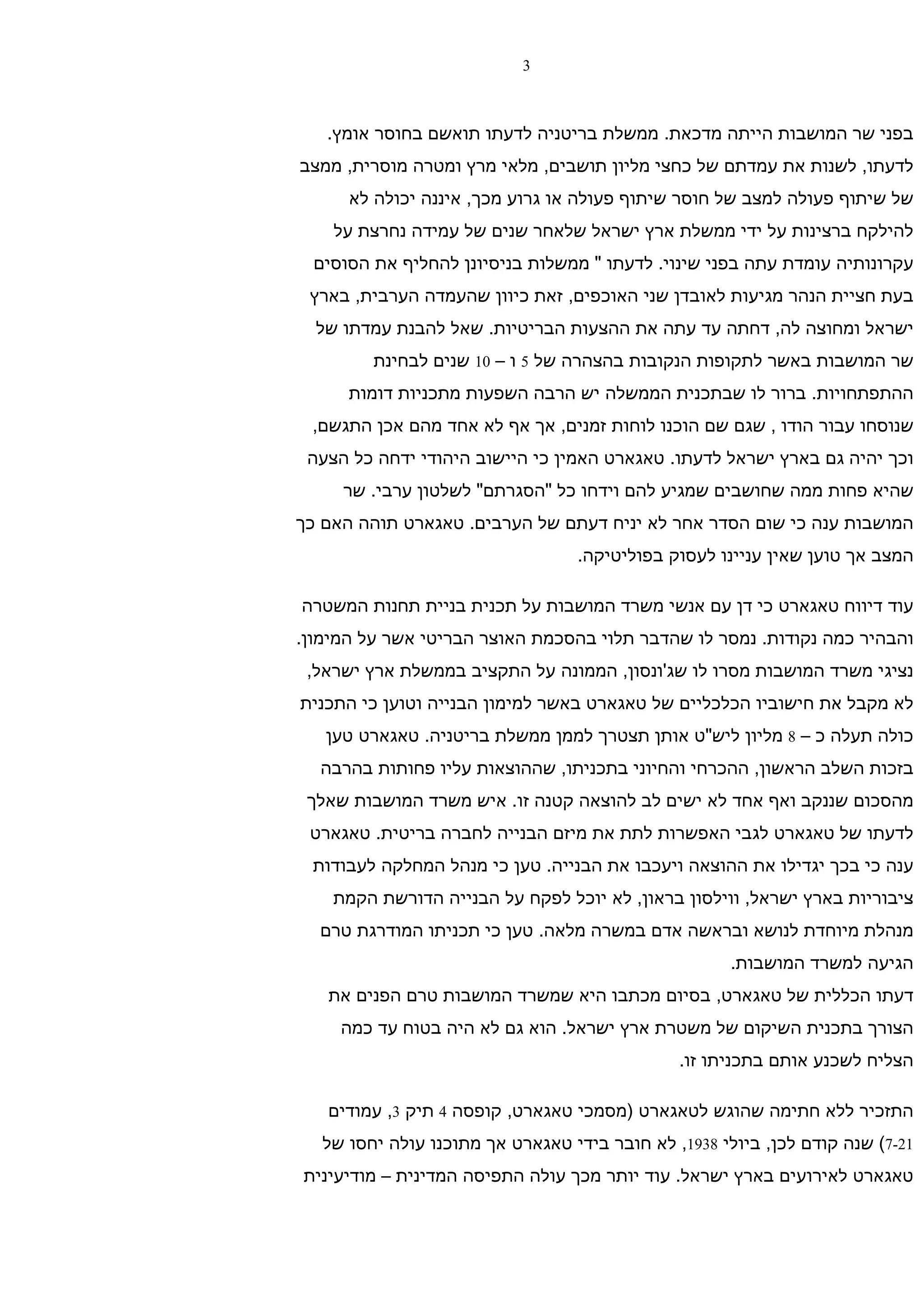 ‫3‬



   ‫בפני שר המושבות הייתה מדכאת. ממשלת בריטניה לדעתו תואשם בחוסר אומץ.‬
‫לדעתו, לשנות את עמדתם של כחצי מליון תושבים, מלאי מרץ ומטרה מוסרית, ממצב‬
      ‫של שיתוף פעולה למצב של חוסר שיתוף פעולה או גרוע מכך, איננה יכולה לא‬
    ‫להילקח ברצינות על ידי ממשלת ארץ ישראל שלאחר שנים של עמידה נחרצת על‬
  ‫עקרונותיה עומדת עתה בפני שינוי. לדעתו " ממשלות בניסיונן להחליף את הסוסים‬
 ‫בעת חציית הנהר מגיעות לאובדן שני האוכפים, זאת כיוון שהעמדה הערבית, בארץ‬
  ‫ישראל ומחוצה לה, דחתה עד עתה את ההצעות הבריטיות. שאל להבנת עמדתו של‬
         ‫שר המושבות באשר לתקופות הנקובות בהצהרה של 5 ו – 01 שנים לבחינת‬
      ‫ההתפתחויות. ברור לו שבתכנית הממשלה יש הרבה השפעות מתכניות דומות‬
 ‫שנוסחו עבור הודו , שגם שם הוכנו לוחות זמנים, אך אף לא אחד מהם אכן התגשם,‬
 ‫וכך יהיה גם בארץ ישראל לדעתו. טאגארט האמין כי היישוב היהודי ידחה כל הצעה‬
     ‫שהיא פחות ממה שחושבים שמגיע להם וידחו כל "הסגרתם" לשלטון ערבי. שר‬
‫המושבות ענה כי שום הסדר אחר לא יניח דעתם של הערבים. טאגארט תוהה האם כך‬
                                  ‫המצב אך טוען שאין עניינו לעסוק בפוליטיקה.‬

‫עוד דיווח טאגארט כי דן עם אנשי משרד המושבות על תכנית בניית תחנות המשטרה‬
‫והבהיר כמה נקודות. נמסר לו שהדבר תלוי בהסכמת האוצר הבריטי אשר על המימון.‬
 ‫נציגי משרד המושבות מסרו לו שג'ונסון, הממונה על התקציב בממשלת ארץ ישראל,‬
‫לא מקבל את חישוביו הכלכליים של טאגארט באשר למימון הבנייה וטוען כי התכנית‬
   ‫כולה תעלה כ – 8 מליון ליש"ט אותן תצטרך לממן ממשלת בריטניה. טאגארט טען‬
  ‫בזכות השלב הראשון, ההכרחי והחיוני בתכניתו, שההוצאות עליו פחותות בהרבה‬
 ‫מהסכום שננקב ואף אחד לא ישים לב להוצאה קטנה זו. איש משרד המושבות שאלך‬
 ‫לדעתו של טאגארט לגבי האפשרות לתת את מיזם הבנייה לחברה בריטית. טאגארט‬
 ‫ענה כי בכך יגדילו את ההוצאה ויעכבו את הבנייה. טען כי מנהל המחלקה לעבודות‬
    ‫ציבוריות בארץ ישראל, ווילסון בראון, לא יוכל לפקח על הבנייה הדורשת הקמת‬
  ‫מנהלת מיוחדת לנושא ובראשה אדם במשרה מלאה. טען כי תכניתו המודרגת טרם‬
                                                      ‫הגיעה למשרד המושבות.‬
   ‫דעתו הכללית של טאגארט, בסיום מכתבו היא שמשרד המושבות טרם הפנים את‬
     ‫הצורך בתכנית השיקום של משטרת ארץ ישראל. הוא גם לא היה בטוח עד כמה‬
                                               ‫הצליח לשכנע אותם בתכניתו זו.‬

   ‫התזכיר ללא חתימה שהוגש לטאגארט )מסמכי טאגארט, קופסה 4 תיק 3, עמודים‬
   ‫12-7( שנה קודם לכן, ביולי 8391, לא חובר בידי טאגארט אך מתוכנו עולה יחסו של‬
‫טאגארט לאירועים בארץ ישראל. עוד יותר מכך עולה התפיסה המדינית – מודיעינית‬
 