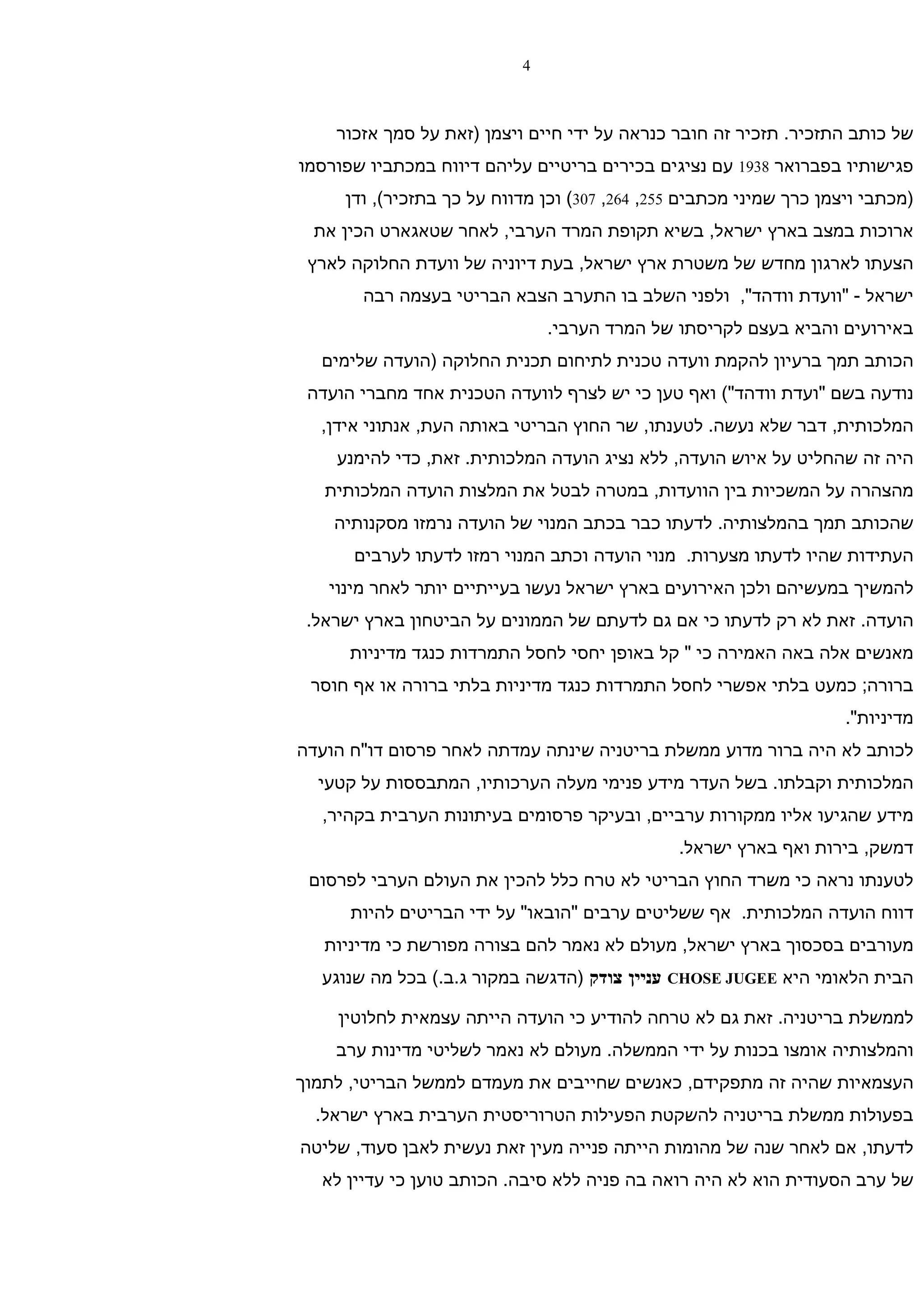 ‫4‬



    ‫של כותב התזכיר. תזכיר זה חובר כנראה על ידי חיים ויצמן )זאת על סמך אזכור‬
‫פגישותיו בפברואר 8391 עם נציגים בכירים בריטיים עליהם דיווח במכתביו שפורסמו‬
     ‫)מכתבי ויצמן כרך שמיני מכתבים 552, 462, 703( וכן מדווח על כך בתזכיר(, ודן‬
  ‫ארוכות במצב בארץ ישראל, בשיא תקופת המרד הערבי, לאחר שטאגארט הכין את‬
 ‫הצעתו לארגון מחדש של משטרת ארץ ישראל, בעת דיוניה של וועדת החלוקה לארץ‬
       ‫ישראל - "וועדת וודהד", ולפני השלב בו התערב הצבא הבריטי בעצמה רבה‬
                               ‫באירועים והביא בעצם לקריסתו של המרד הערבי.‬
  ‫הכותב תמך ברעיון להקמת וועדה טכנית לתיחום תכנית החלוקה )הועדה שלימים‬
 ‫נודעה בשם "ועדת וודהד"( ואף טען כי יש לצרף לוועדה הטכנית אחד מחברי הועדה‬
  ‫המלכותית, דבר שלא נעשה. לטענתו, שר החוץ הבריטי באותה העת, אנתוני אידן,‬
    ‫היה זה שהחליט על איוש הועדה, ללא נציג הועדה המלכותית. זאת, כדי להימנע‬
   ‫מהצהרה על המשכיות בין הוועדות, במטרה לבטל את המלצות הועדה המלכותית‬
    ‫שהכותב תמך בהמלצותיה. לדעתו כבר בכתב המנוי של הועדה נרמזו מסקנותיה‬
      ‫העתידות שהיו לדעתו מצערות. מנוי הועדה וכתב המנוי רמזו לדעתו לערבים‬
   ‫להמשיך במעשיהם ולכן האירועים בארץ ישראל נעשו בעייתיים יותר לאחר מינוי‬
 ‫הועדה. זאת לא רק לדעתו כי אם גם לדעתם של הממונים על הביטחון בארץ ישראל.‬
      ‫מאנשים אלה באה האמירה כי " קל באופן יחסי לחסל התמרדות כנגד מדיניות‬
 ‫ברורה; כמעט בלתי אפשרי לחסל התמרדות כנגד מדיניות בלתי ברורה או אף חוסר‬
                                                                     ‫מדיניות".‬
‫לכותב לא היה ברור מדוע ממשלת בריטניה שינתה עמדתה לאחר פרסום דו"ח הועדה‬
  ‫המלכותית וקבלתו. בשל העדר מידע פנימי מעלה הערכותיו, המתבססות על קטעי‬
  ‫מידע שהגיעו אליו ממקורות ערביים, ובעיקר פרסומים בעיתונות הערבית בקהיר,‬
                                               ‫דמשק, בירות ואף בארץ ישראל.‬
 ‫לטענתו נראה כי משרד החוץ הבריטי לא טרח כלל להכין את העולם הערבי לפרסום‬
      ‫דווח הועדה המלכותית. אף ששליטים ערבים "הובאו" על ידי הבריטים להיות‬
   ‫מעורבים בסכסוך בארץ ישראל, מעולם לא נאמר להם בצורה מפורשת כי מדיניות‬
  ‫הבית הלאומי היא ‪ CHOSE JUGEE‬עניין צודק )הדגשה במקור ג.ב.( בכל מה שנוגע‬

    ‫לממשלת בריטניה. זאת גם לא טרחה להודיע כי הועדה הייתה עצמאית לחלוטין‬
    ‫והמלצותיה אומצו בכנות על ידי הממשלה. מעולם לא נאמר לשליטי מדינות ערב‬
‫העצמאיות שהיה זה מתפקידם, כאנשים שחייבים את מעמדם לממשל הבריטי, לתמוך‬
  ‫בפעולות ממשלת בריטניה להשקטת הפעילות הטרוריסטית הערבית בארץ ישראל.‬
‫לדעתו, אם לאחר שנה של מהומות הייתה פנייה מעין זאת נעשית לאבן סעוד, שליטה‬
  ‫של ערב הסעודית הוא לא היה רואה בה פניה ללא סיבה. הכותב טוען כי עדיין לא‬
 