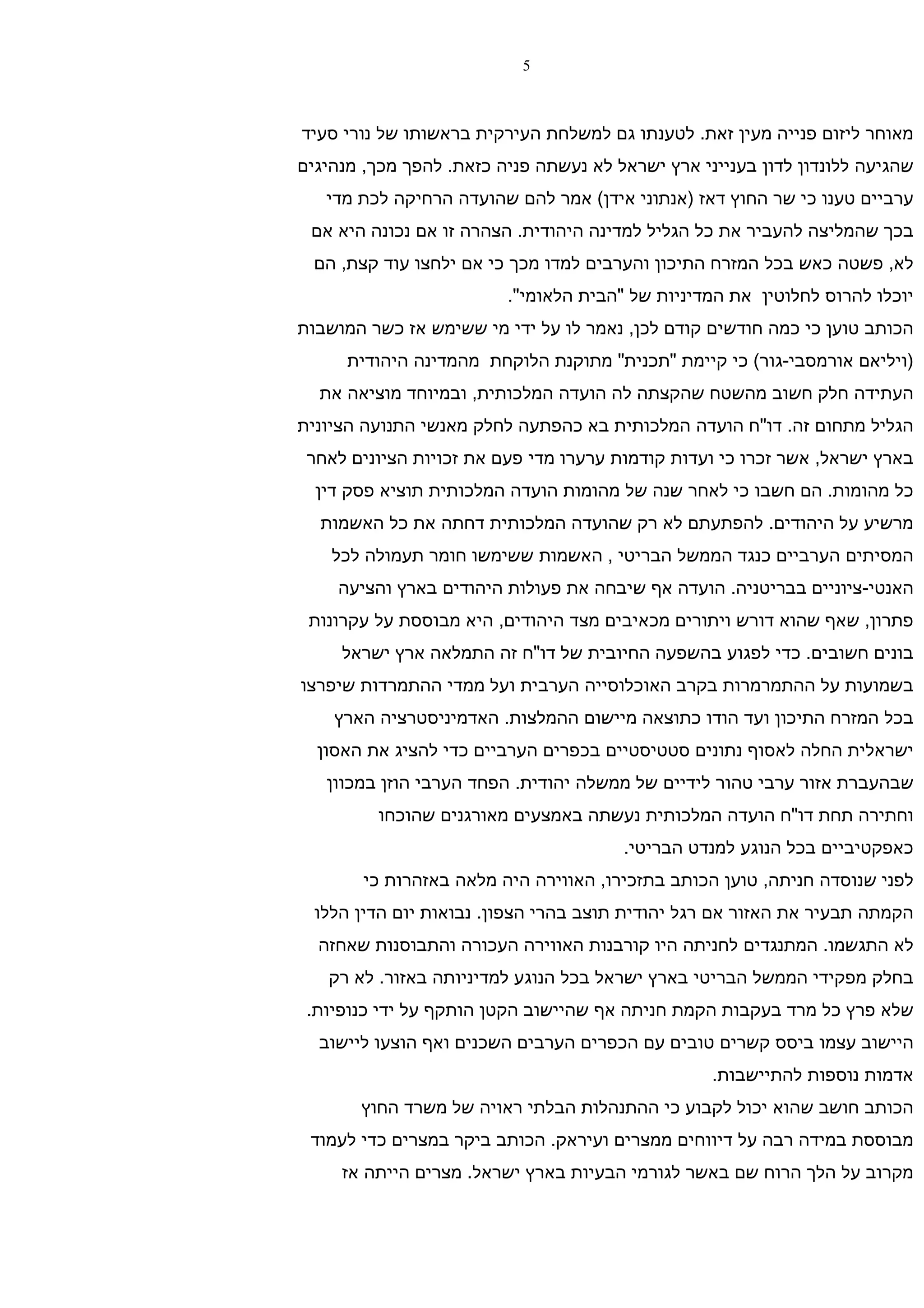 ‫5‬



‫מאוחר ליזום פנייה מעין זאת. לטענתו גם למשלחת העירקית בראשותו של נורי סעיד‬
‫שהגיעה ללונדון לדון בענייני ארץ ישראל לא נעשתה פניה כזאת. להפך מכך, מנהיגים‬
   ‫ערביים טענו כי שר החוץ דאז )אנתוני אידן( אמר להם שהועדה הרחיקה לכת מדי‬
 ‫בכך שהמליצה להעביר את כל הגליל למדינה היהודית. הצהרה זו אם נכונה היא אם‬
  ‫לא, פשטה כאש בכל המזרח התיכון והערבים למדו מכך כי אם ילחצו עוד קצת, הם‬
                         ‫יוכלו להרוס לחלוטין את המדיניות של "הבית הלאומי".‬
‫הכותב טוען כי כמה חודשים קודם לכן, נאמר לו על ידי מי ששימש אז כשר המושבות‬
      ‫)ויליאם אורמסבי-גור( כי קיימת "תכנית" מתוקנת הלוקחת מהמדינה היהודית‬
  ‫העתידה חלק חשוב מהשטח שהקצתה לה הועדה המלכותית, ובמיוחד מוציאה את‬
‫הגליל מתחום זה. דו"ח הועדה המלכותית בא כהפתעה לחלק מאנשי התנועה הציונית‬
 ‫בארץ ישראל, אשר זכרו כי ועדות קודמות ערערו מדי פעם את זכויות הציונים לאחר‬
  ‫כל מהומות. הם חשבו כי לאחר שנה של מהומות הועדה המלכותית תוציא פסק דין‬
  ‫מרשיע על היהודים. להפתעתם לא רק שהועדה המלכותית דחתה את כל האשמות‬
    ‫המסיתים הערביים כנגד הממשל הבריטי , האשמות ששימשו חומר תעמולה לכל‬
    ‫האנטי-ציוניים בבריטניה. הועדה אף שיבחה את פעולות היהודים בארץ והציעה‬
 ‫פתרון, שאף שהוא דורש ויתורים מכאיבים מצד היהודים, היא מבוססת על עקרונות‬
     ‫בונים חשובים. כדי לפגוע בהשפעה החיובית של דו"ח זה התמלאה ארץ ישראל‬
‫בשמועות על ההתמרמרות בקרב האוכלוסייה הערבית ועל ממדי ההתמרדות שיפרצו‬
    ‫בכל המזרח התיכון ועד הודו כתוצאה מיישום ההמלצות. האדמיניסטרציה הארץ‬
  ‫ישראלית החלה לאסוף נתונים סטטיסטיים בכפרים הערביים כדי להציג את האסון‬
   ‫שבהעברת אזור ערבי טהור לידיים של ממשלה יהודית. הפחד הערבי הוזן במכוון‬
         ‫וחתירה תחת דו"ח הועדה המלכותית נעשתה באמצעים מאורגנים שהוכחו‬
                                       ‫כאפקטיביים בכל הנוגע למנדט הבריטי.‬
        ‫לפני שנוסדה חניתה, טוען הכותב בתזכירו, האווירה היה מלאה באזהרות כי‬
  ‫הקמתה תבעיר את האזור אם רגל יהודית תוצב בהרי הצפון. נבואות יום הדין הללו‬
  ‫לא התגשמו. המתנגדים לחניתה היו קורבנות האווירה העכורה והתבוסנות שאחזה‬
   ‫בחלק מפקידי הממשל הבריטי בארץ ישראל בכל הנוגע למדיניותה באזור. לא רק‬
 ‫שלא פרץ כל מרד בעקבות הקמת חניתה אף שהיישוב הקטן הותקף על ידי כנופיות.‬
  ‫היישוב עצמו ביסס קשרים טובים עם הכפרים הערבים השכנים ואף הוצעו ליישוב‬
                                                  ‫אדמות נוספות להתיישבות.‬
       ‫הכותב חושב שהוא יכול לקבוע כי ההתנהלות הבלתי ראויה של משרד החוץ‬
 ‫מבוססת במידה רבה על דיווחים ממצרים ועיראק. הכותב ביקר במצרים כדי לעמוד‬
     ‫מקרוב על הלך הרוח שם באשר לגורמי הבעיות בארץ ישראל. מצרים הייתה אז‬
 