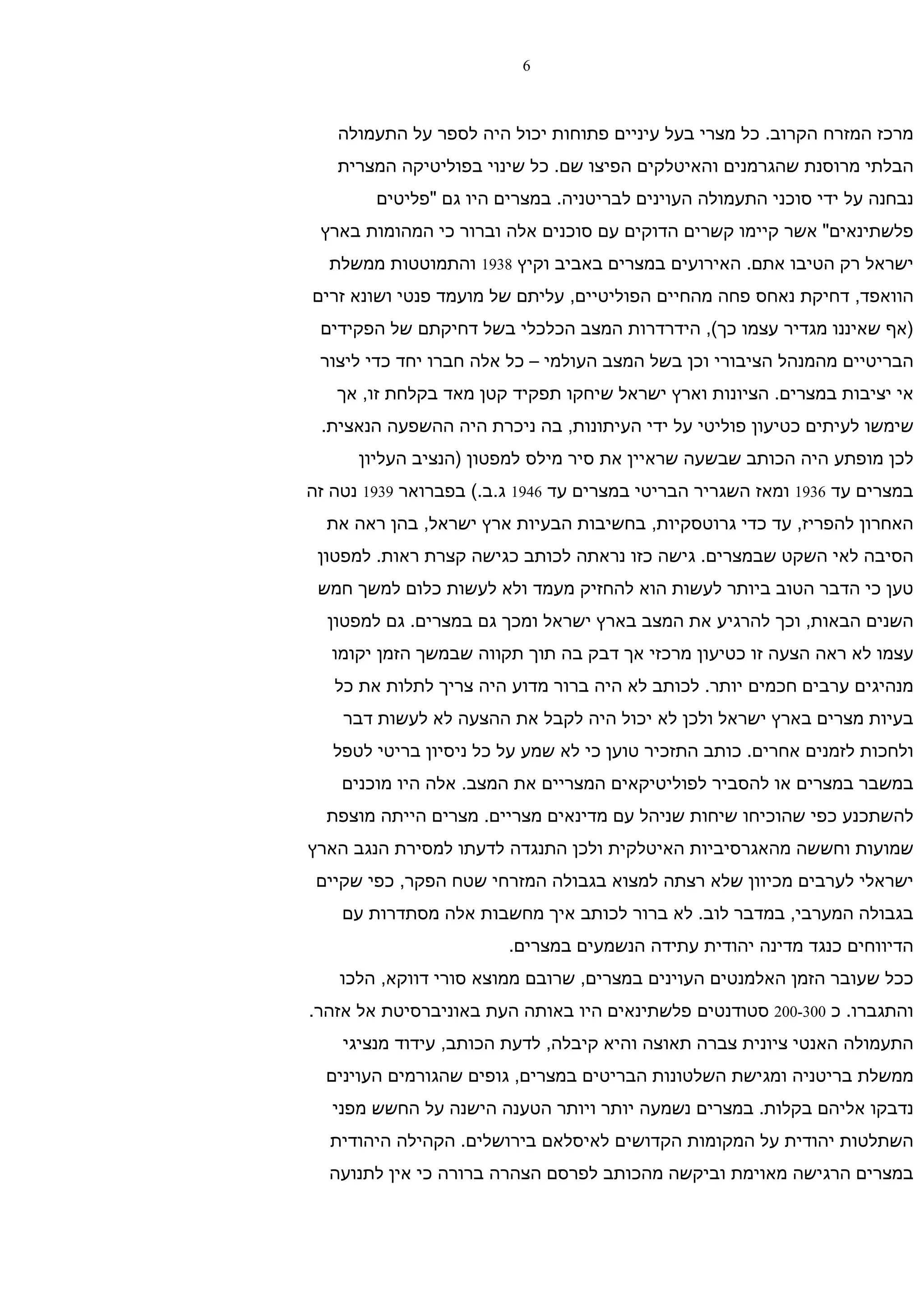 ‫6‬



   ‫מרכז המזרח הקרוב. כל מצרי בעל עיניים פתוחות יכול היה לספר על התעמולה‬
   ‫הבלתי מרוסנת שהגרמנים והאיטלקים הפיצו שם. כל שינוי בפוליטיקה המצרית‬
        ‫נבחנה על ידי סוכני התעמולה העוינים לבריטניה. במצרים היו גם "פליטים‬
 ‫פלשתינאים" אשר קיימו קשרים הדוקים עם סוכנים אלה וברור כי המהומות בארץ‬
  ‫ישראל רק הטיבו אתם. האירועים במצרים באביב וקיץ 8391 והתמוטטות ממשלת‬
‫הוואפד, דחיקת נאחס פחה מהחיים הפוליטיים, עליתם של מועמד פנטי ושונא זרים‬
 ‫)אף שאיננו מגדיר עצמו כך(, הידרדרות המצב הכלכלי בשל דחיקתם של הפקידים‬
 ‫הבריטיים מהמנהל הציבורי וכן בשל המצב העולמי – כל אלה חברו יחד כדי ליצור‬
   ‫אי יציבות במצרים. הציונות וארץ ישראל שיחקו תפקיד קטן מאד בקלחת זו, אך‬
 ‫שימשו לעיתים כטיעון פוליטי על ידי העיתונות, בה ניכרת היה ההשפעה הנאצית.‬
      ‫לכן מופתע היה הכותב שבשעה שראיין את סיר מילס למפטון )הנציב העליון‬
‫במצרים עד 6391 ומאז השגריר הבריטי במצרים עד 6491 ג.ב.( בפברואר 9391 נטה זה‬
  ‫האחרון להפריז, עד כדי גרוטסקיות, בחשיבות הבעיות ארץ ישראל, בהן ראה את‬
 ‫הסיבה לאי השקט שבמצרים. גישה כזו נראתה לכותב כגישה קצרת ראות. למפטון‬
 ‫טען כי הדבר הטוב ביותר לעשות הוא להחזיק מעמד ולא לעשות כלום למשך חמש‬
  ‫השנים הבאות, וכך להרגיע את המצב בארץ ישראל ומכך גם במצרים. גם למפטון‬
   ‫עצמו לא ראה הצעה זו כטיעון מרכזי אך דבק בה תוך תקווה שבמשך הזמן יקומו‬
   ‫מנהיגים ערבים חכמים יותר. לכותב לא היה ברור מדוע היה צריך לתלות את כל‬
    ‫בעיות מצרים בארץ ישראל ולכן לא יכול היה לקבל את ההצעה לא לעשות דבר‬
   ‫ולחכות לזמנים אחרים. כותב התזכיר טוען כי לא שמע על כל ניסיון בריטי לטפל‬
    ‫במשבר במצרים או להסביר לפוליטיקאים המצריים את המצב. אלה היו מוכנים‬
  ‫להשתכנע כפי שהוכיחו שיחות שניהל עם מדינאים מצריים. מצרים הייתה מוצפת‬
‫שמועות וחששה מהאגרסיביות האיטלקית ולכן התנגדה לדעתו למסירת הנגב הארץ‬
 ‫ישראלי לערבים מכיוון שלא רצתה למצוא בגבולה המזרחי שטח הפקר, כפי שקיים‬
    ‫בגבולה המערבי, במדבר לוב. לא ברור לכותב איך מחשבות אלה מסתדרות עם‬
                        ‫הדיווחים כנגד מדינה יהודית עתידה הנשמעים במצרים.‬
    ‫ככל שעובר הזמן האלמנטים העוינים במצרים, שרובם ממוצא סורי דווקא, הלכו‬
‫והתגברו. כ 003-002 סטודנטים פלשתינאים היו באותה העת באוניברסיטת אל אזהר.‬
    ‫התעמולה האנטי ציונית צברה תאוצה והיא קיבלה, לדעת הכותב, עידוד מנציגי‬
  ‫ממשלת בריטניה ומגישת השלטונות הבריטים במצרים, גופים שהגורמים העוינים‬
   ‫נדבקו אליהם בקלות. במצרים נשמעה יותר ויותר הטענה הישנה על החשש מפני‬
  ‫השתלטות יהודית על המקומות הקדושים לאיסלאם בירושלים. הקהילה היהודית‬
  ‫במצרים הרגישה מאוימת וביקשה מהכותב לפרסם הצהרה ברורה כי אין לתנועה‬
 