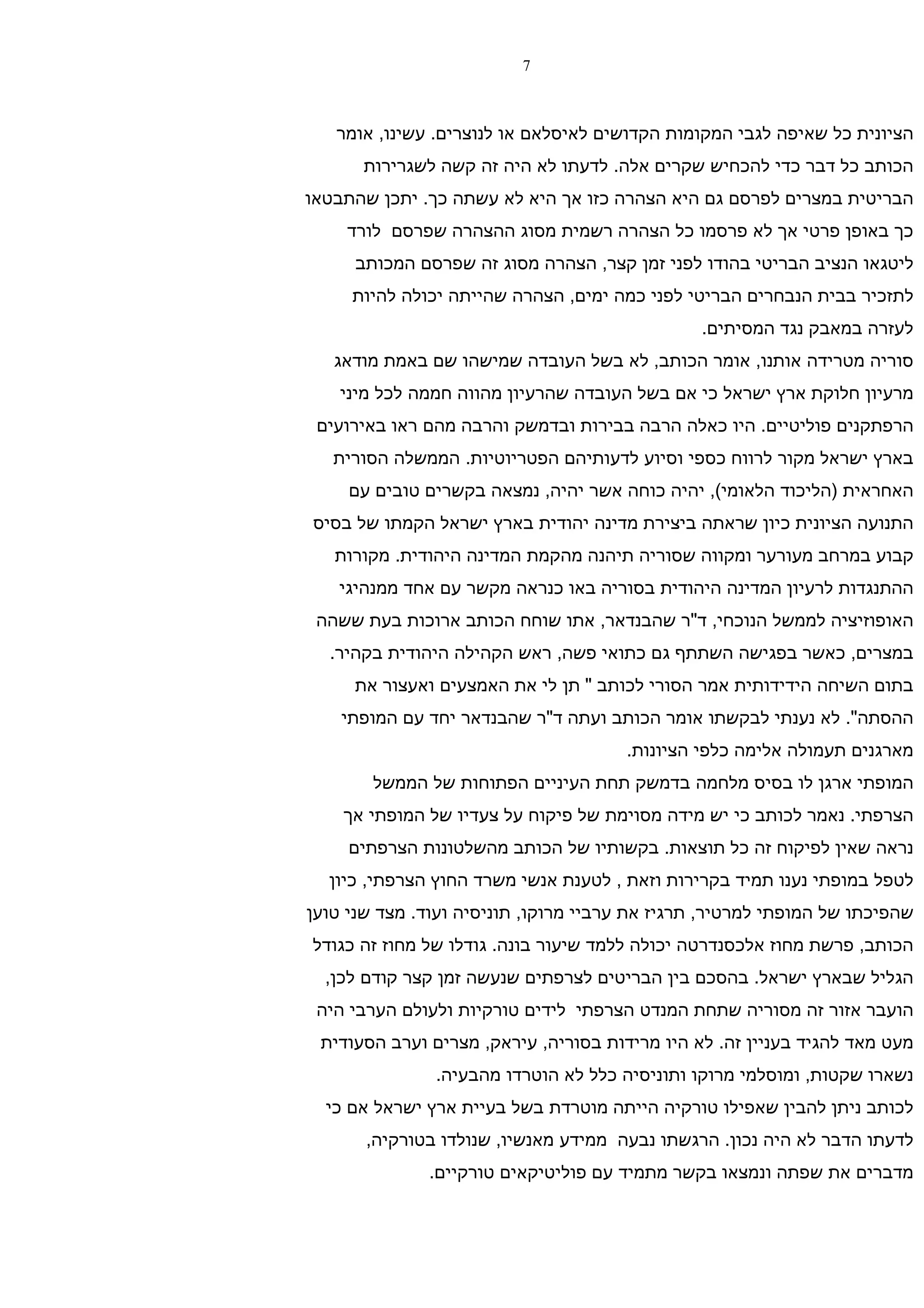 ‫7‬



   ‫הציונית כל שאיפה לגבי המקומות הקדושים לאיסלאם או לנוצרים. עשינו, אומר‬
      ‫הכותב כל דבר כדי להכחיש שקרים אלה. לדעתו לא היה זה קשה לשגרירות‬
‫הבריטית במצרים לפרסם גם היא הצהרה כזו אך היא לא עשתה כך. יתכן שהתבטאו‬
    ‫כך באופן פרטי אך לא פרסמו כל הצהרה רשמית מסוג ההצהרה שפרסם לורד‬
     ‫ליטגאו הנציב הבריטי בהודו לפני זמן קצר, הצהרה מסוג זה שפרסם המכותב‬
     ‫לתזכיר בבית הנבחרים הבריטי לפני כמה ימים, הצהרה שהייתה יכולה להיות‬
                                                ‫לעזרה במאבק נגד המסיתים.‬
   ‫סוריה מטרידה אותנו, אומר הכותב, לא בשל העובדה שמישהו שם באמת מודאג‬
    ‫מרעיון חלוקת ארץ ישראל כי אם בשל העובדה שהרעיון מהווה חממה לכל מיני‬
 ‫הרפתקנים פוליטיים. היו כאלה הרבה בבירות ובדמשק והרבה מהם ראו באירועים‬
   ‫בארץ ישראל מקור לרווח כספי וסיוע לדעותיהם הפטריוטיות. הממשלה הסורית‬
     ‫האחראית )הליכוד הלאומי(, יהיה כוחה אשר יהיה, נמצאה בקשרים טובים עם‬
‫התנועה הציונית כיון שראתה ביצירת מדינה יהודית בארץ ישראל הקמתו של בסיס‬
   ‫קבוע במרחב מעורער ומקווה שסוריה תיהנה מהקמת המדינה היהודית. מקורות‬
   ‫ההתנגדות לרעיון המדינה היהודית בסוריה באו כנראה מקשר עם אחד ממנהיגי‬
 ‫האופוזיציה לממשל הנוכחי, ד"ר שהבנדאר, אתו שוחח הכותב ארוכות בעת ששהה‬
  ‫במצרים, כאשר בפגישה השתתף גם כתואי פשה, ראש הקהילה היהודית בקהיר.‬
     ‫בתום השיחה הידידותית אמר הסורי לכותב " תן לי את האמצעים ואעצור את‬
    ‫ההסתה". לא נענתי לבקשתו אומר הכותב ועתה ד"ר שהבנדאר יחד עם המופתי‬
                                       ‫מארגנים תעמולה אלימה כלפי הציונות.‬
        ‫המופתי ארגן לו בסיס מלחמה בדמשק תחת העיניים הפתוחות של הממשל‬
    ‫הצרפתי. נאמר לכותב כי יש מידה מסוימת של פיקוח על צעדיו של המופתי אך‬
     ‫נראה שאין לפיקוח זה כל תוצאות. בקשותיו של הכותב מהשלטונות הצרפתים‬
  ‫לטפל במופתי נענו תמיד בקרירות וזאת , לטענת אנשי משרד החוץ הצרפתי, כיון‬
‫שהפיכתו של המופתי למרטיר, תרגיז את ערביי מרוקו, תוניסיה ועוד. מצד שני טוען‬
‫הכותב, פרשת מחוז אלכסנדרטה יכולה ללמד שיעור בונה. גודלו של מחוז זה כגודל‬
  ‫הגליל שבארץ ישראל. בהסכם בין הבריטים לצרפתים שנעשה זמן קצר קודם לכן,‬
 ‫הועבר אזור זה מסוריה שתחת המנדט הצרפתי לידים טורקיות ולעולם הערבי היה‬
 ‫מעט מאד להגיד בעניין זה. לא היו מרידות בסוריה, עיראק, מצרים וערב הסעודית‬
               ‫נשארו שקטות, ומוסלמי מרוקו ותוניסיה כלל לא הוטרדו מהבעיה.‬
  ‫לכותב ניתן להבין שאפילו טורקיה הייתה מוטרדת בשל בעיית ארץ ישראל אם כי‬
       ‫לדעתו הדבר לא היה נכון. הרגשתו נבעה ממידע מאנשיו, שנולדו בטורקיה,‬
              ‫מדברים את שפתה ונמצאו בקשר מתמיד עם פוליטיקאים טורקיים.‬
 