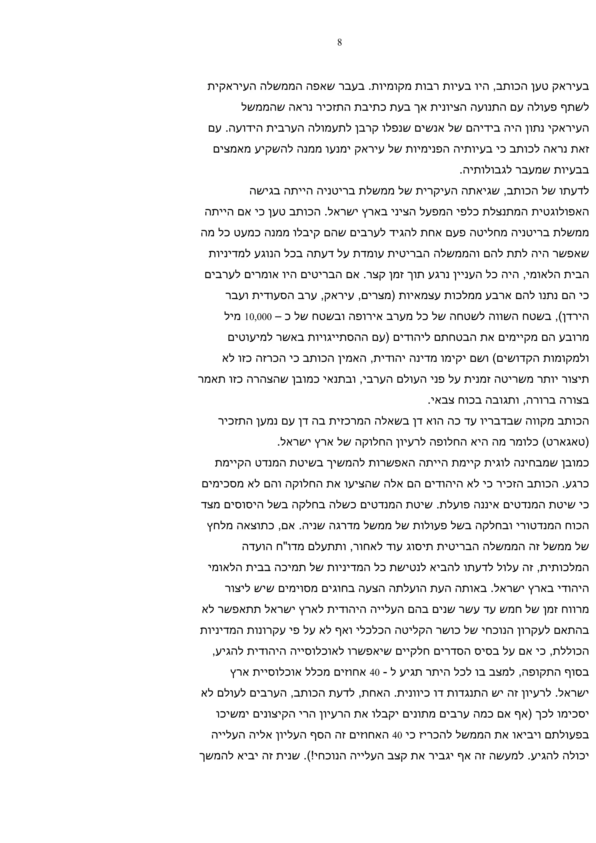 ‫8‬



 ‫בעיראק טען הכותב, היו בעיות רבות מקומיות. בעבר שאפה הממשלה העיראקית‬
       ‫לשתף פעולה עם התנועה הציונית אך בעת כתיבת התזכיר נראה שהממשל‬
 ‫העיראקי נתון היה בידיהם של אנשים שנפלו קרבן לתעמולה הערבית הידועה. עם‬
  ‫זאת נראה לכותב כי בעיותיה הפנימיות של עיראק ימנעו ממנה להשקיע מאמצים‬
                                                 ‫בבעיות שמעבר לגבולותיה.‬
         ‫לדעתו של הכותב, שגיאתה העיקרית של ממשלת בריטניה הייתה בגישה‬
 ‫האפולוגטית המתנצלת כלפי המפעל הציני בארץ ישראל. הכותב טען כי אם הייתה‬
‫ממשלת בריטניה מחליטה פעם אחת להגיד לערבים שהם קיבלו ממנה כמעט כל מה‬
 ‫שאפשר היה לתת להם והממשלה הבריטית עומדת על דעתה בכל הנוגע למדיניות‬
 ‫הבית הלאומי, היה כל העניין נרגע תוך זמן קצר. אם הבריטים היו אומרים לערבים‬
     ‫כי הם נתנו להם ארבע ממלכות עצמאיות )מצרים, עיראק, ערב הסעודית ועבר‬
    ‫הירדן(, בשטח השווה לשטחה של כל מערב אירופה ובשטח של כ – 000,01 מיל‬
     ‫מרובע הם מקיימים את הבטחתם ליהודים )עם ההסתייגויות באשר למיעוטים‬
    ‫ולמקומות הקדושים( ושם יקימו מדינה יהודית, האמין הכותב כי הכרזה כזו לא‬
‫תיצור יותר משריטה זמנית על פני העולם הערבי, ובתנאי כמובן שהצהרה כזו תאמר‬
                                           ‫בצורה ברורה, ותגובה בכוח צבאי.‬
   ‫הכותב מקווה שבדבריו עד כה הוא דן בשאלה המרכזית בה דן עם נמען התזכיר‬
              ‫)טאגארט( כלומר מה היא החלופה לרעיון החלוקה של ארץ ישראל.‬
   ‫כמובן שמבחינה לוגית קיימת הייתה האפשרות להמשיך בשיטת המנדט הקיימת‬
‫כרגע. הכותב הזכיר כי לא היהודים הם אלה שהציעו את החלוקה והם לא מסכימים‬
‫כי שיטת המנדטים איננה פועלת. שיטת המנדטים כשלה בחלקה בשל היסוסים מצד‬
 ‫הכוח המנדטורי ובחלקה בשל פעולות של ממשל מדרגה שניה. אם, כתוצאה מלחץ‬
        ‫של ממשל זה הממשלה הבריטית תיסוג עוד לאחור, ותתעלם מדו"ח הועדה‬
 ‫המלכותית, זה עלול לדעתו להביא לנטישת כל המדיניות של תמיכה בבית הלאומי‬
    ‫היהודי בארץ ישראל. באותה העת הועלתה הצעה בחוגים מסוימים שיש ליצור‬
‫מרווח זמן של חמש עד עשר שנים בהם העלייה היהודית לארץ ישראל תתאפשר לא‬
‫בהתאם לעקרון הנוכחי של כושר הקליטה הכלכלי ואף לא על פי עקרונות המדיניות‬
  ‫הכוללת, כי אם על בסיס הסדרים חלקיים שיאפשרו לאוכלוסייה היהודית להגיע,‬
     ‫בסוף התקופה, למצב בו לכל היתר תגיע ל - 04 אחוזים מכלל אוכלוסיית ארץ‬
‫ישראל. לרעיון זה יש התנגדות דו כיוונית. האחת, לדעת הכותב, הערבים לעולם לא‬
   ‫יסכימו לכך )אף אם כמה ערבים מתונים יקבלו את הרעיון הרי הקיצונים ימשיכו‬
  ‫בפעולתם ויביאו את הממשל להכריז כי 04 האחוזים זה הסף העליון אליה העלייה‬
‫יכולה להגיע. למעשה זה אף יגביר את קצב העלייה הנוכחי!(. שנית זה יביא להמשך‬
 